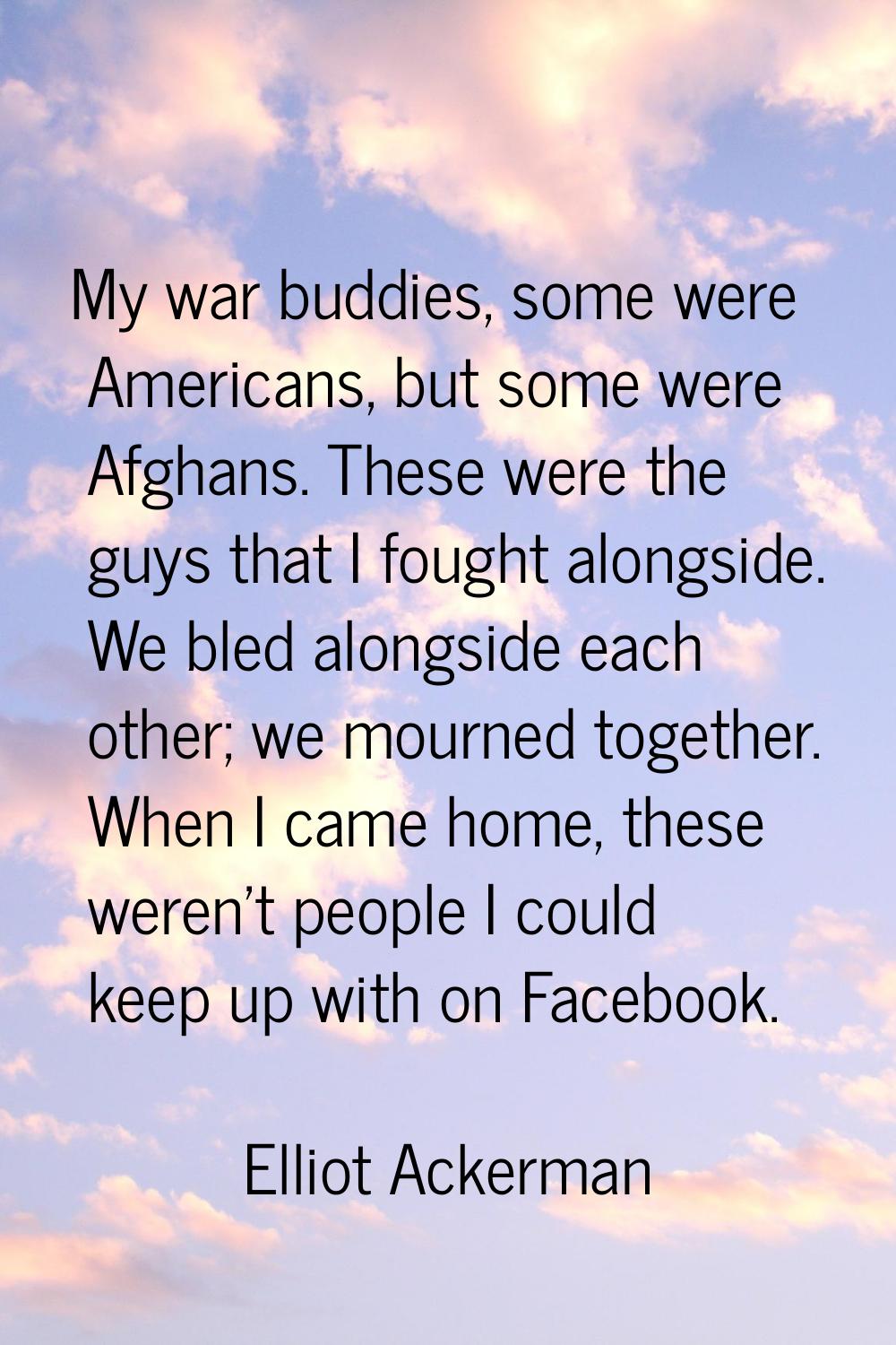 My war buddies, some were Americans, but some were Afghans. These were the guys that I fought along