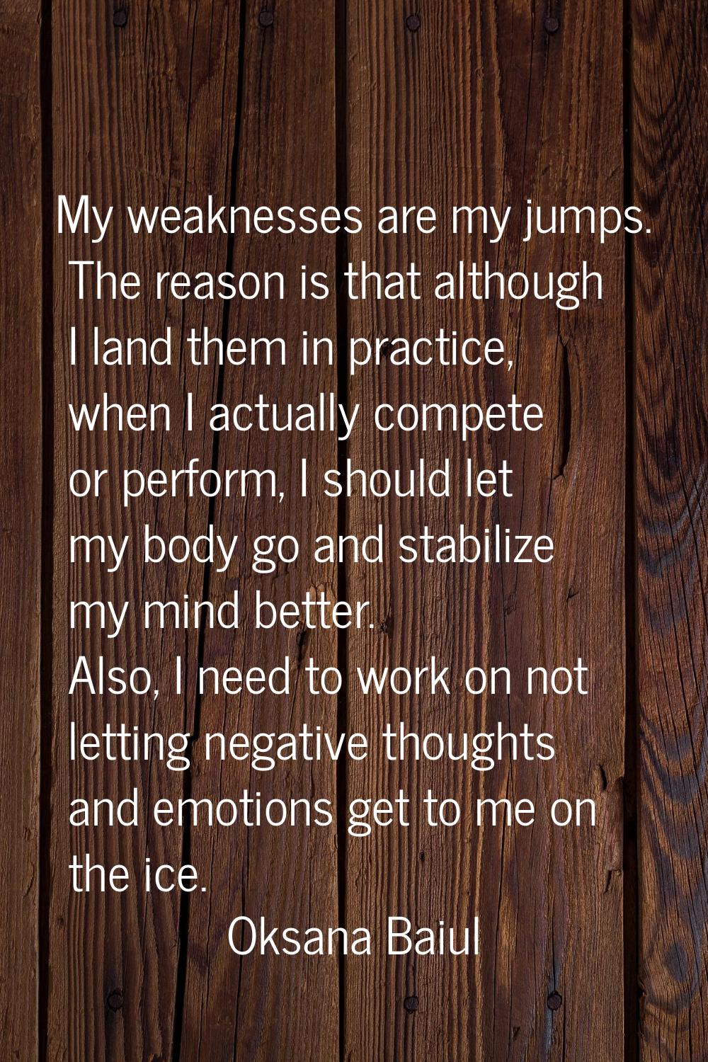 My weaknesses are my jumps. The reason is that although I land them in practice, when I actually co