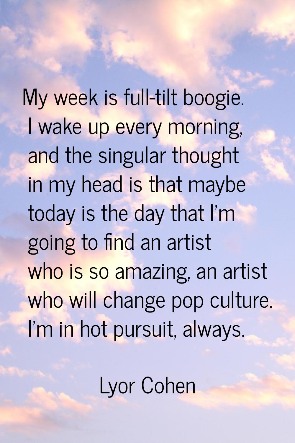 My week is full-tilt boogie. I wake up every morning, and the singular thought in my head is that m