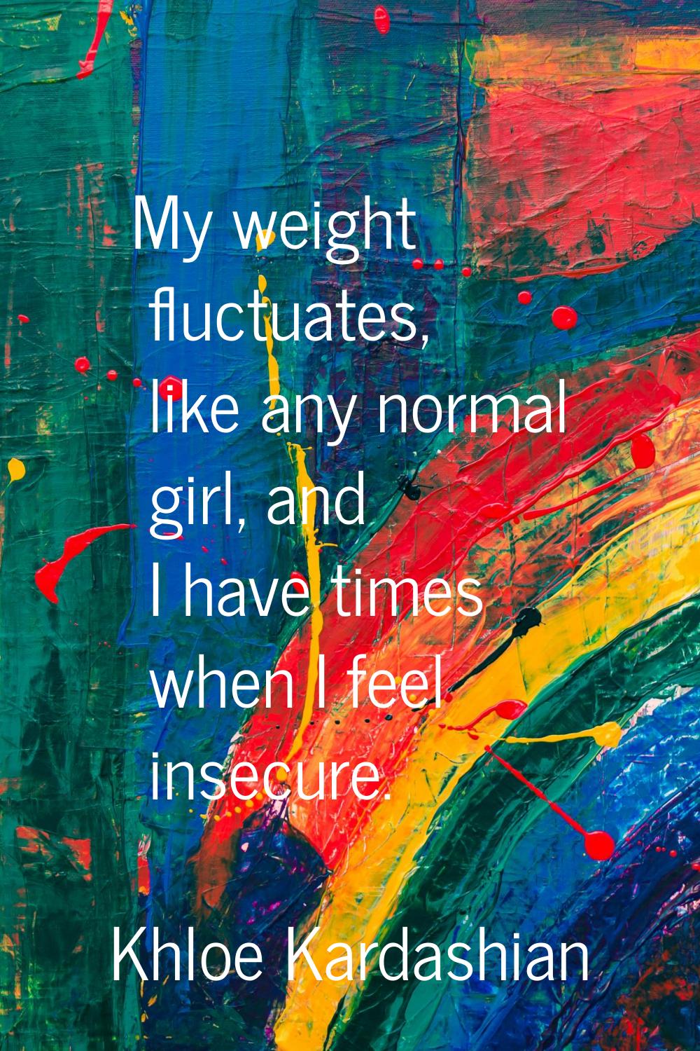 My weight fluctuates, like any normal girl, and I have times when I feel insecure.