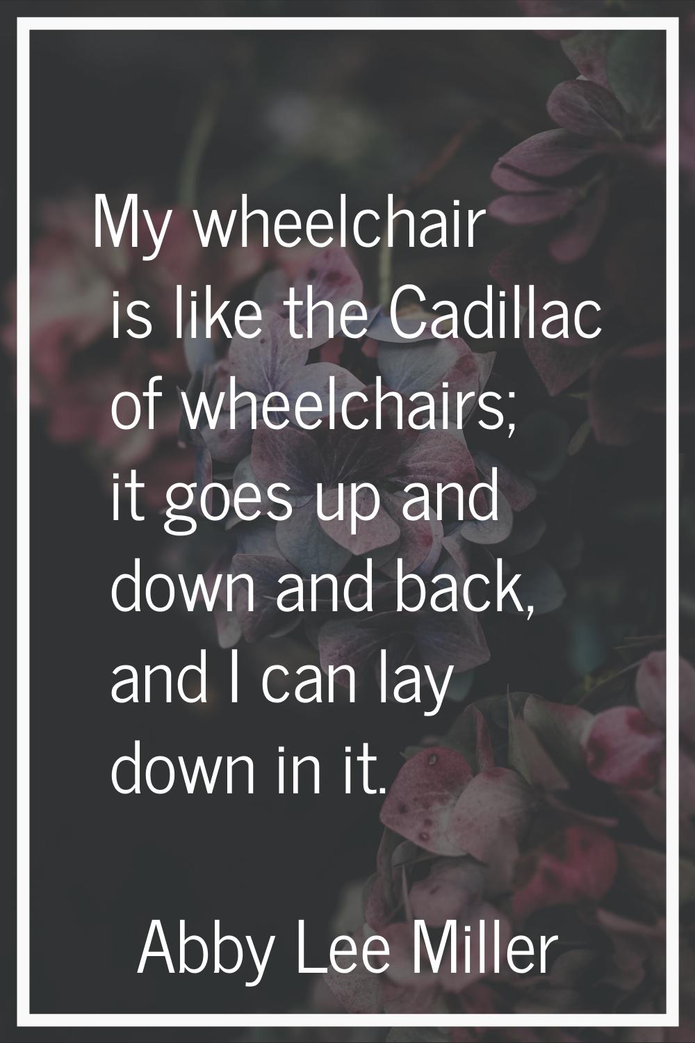 My wheelchair is like the Cadillac of wheelchairs; it goes up and down and back, and I can lay down