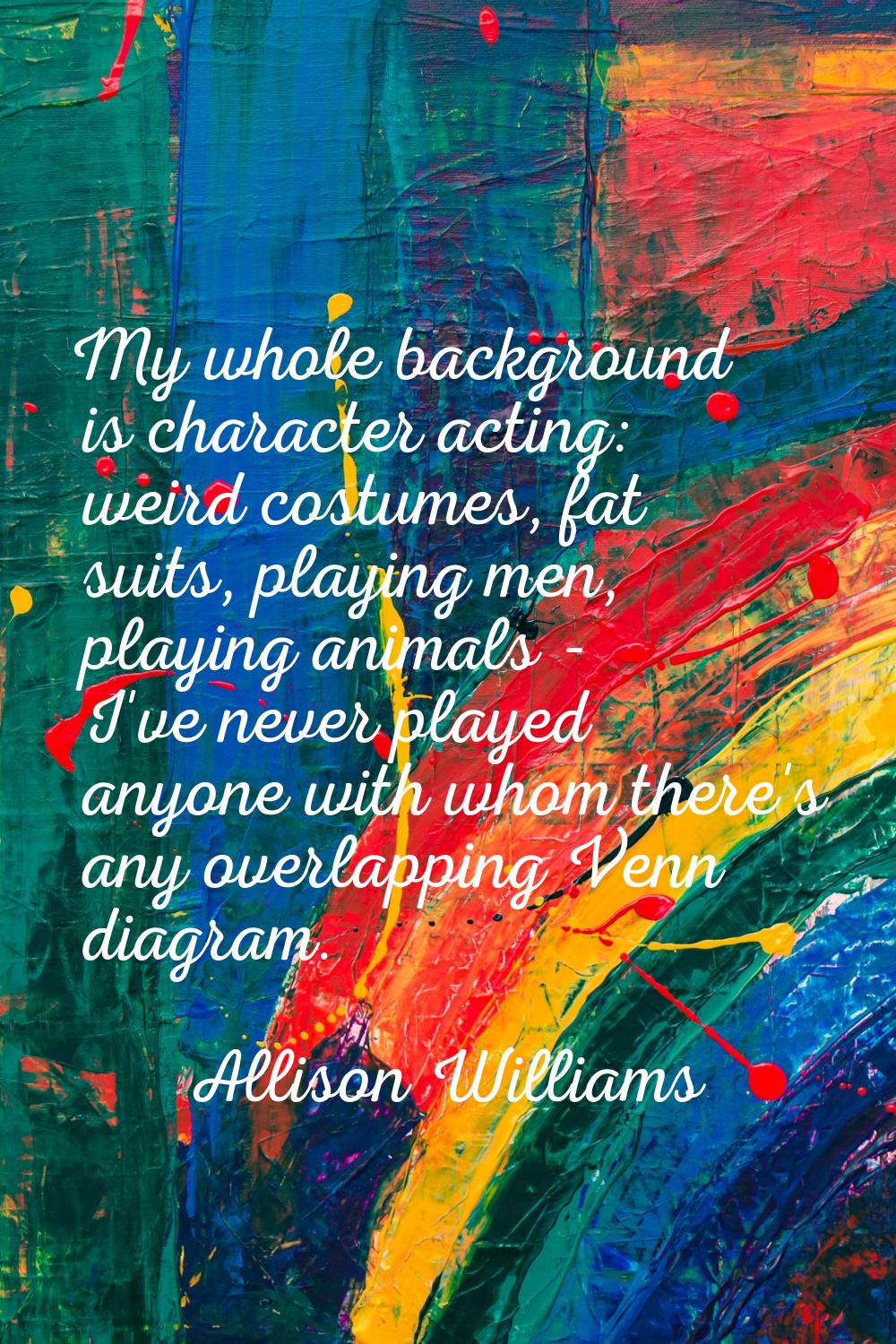 My whole background is character acting: weird costumes, fat suits, playing men, playing animals - 