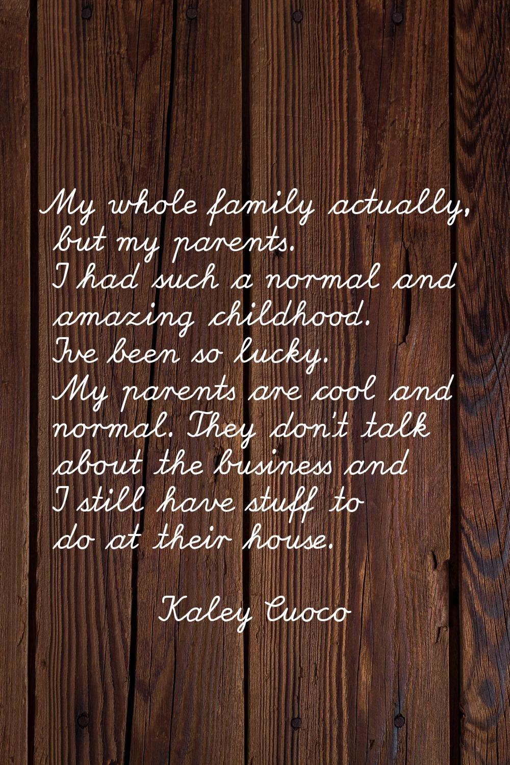 My whole family actually, but my parents. I had such a normal and amazing childhood. I've been so l