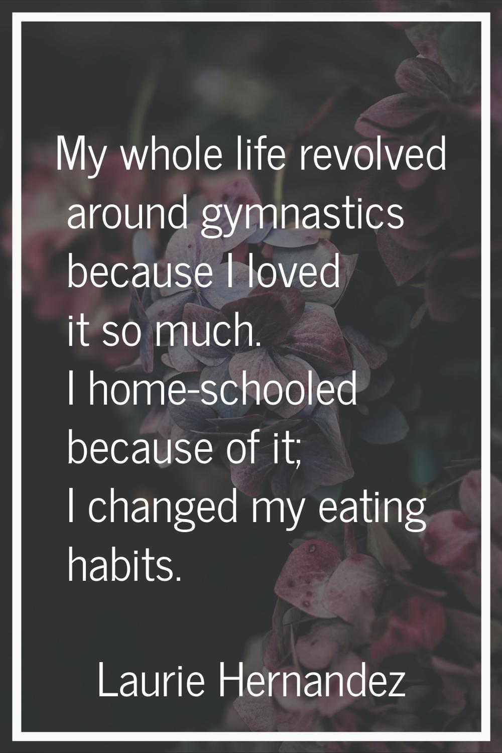My whole life revolved around gymnastics because I loved it so much. I home-schooled because of it;