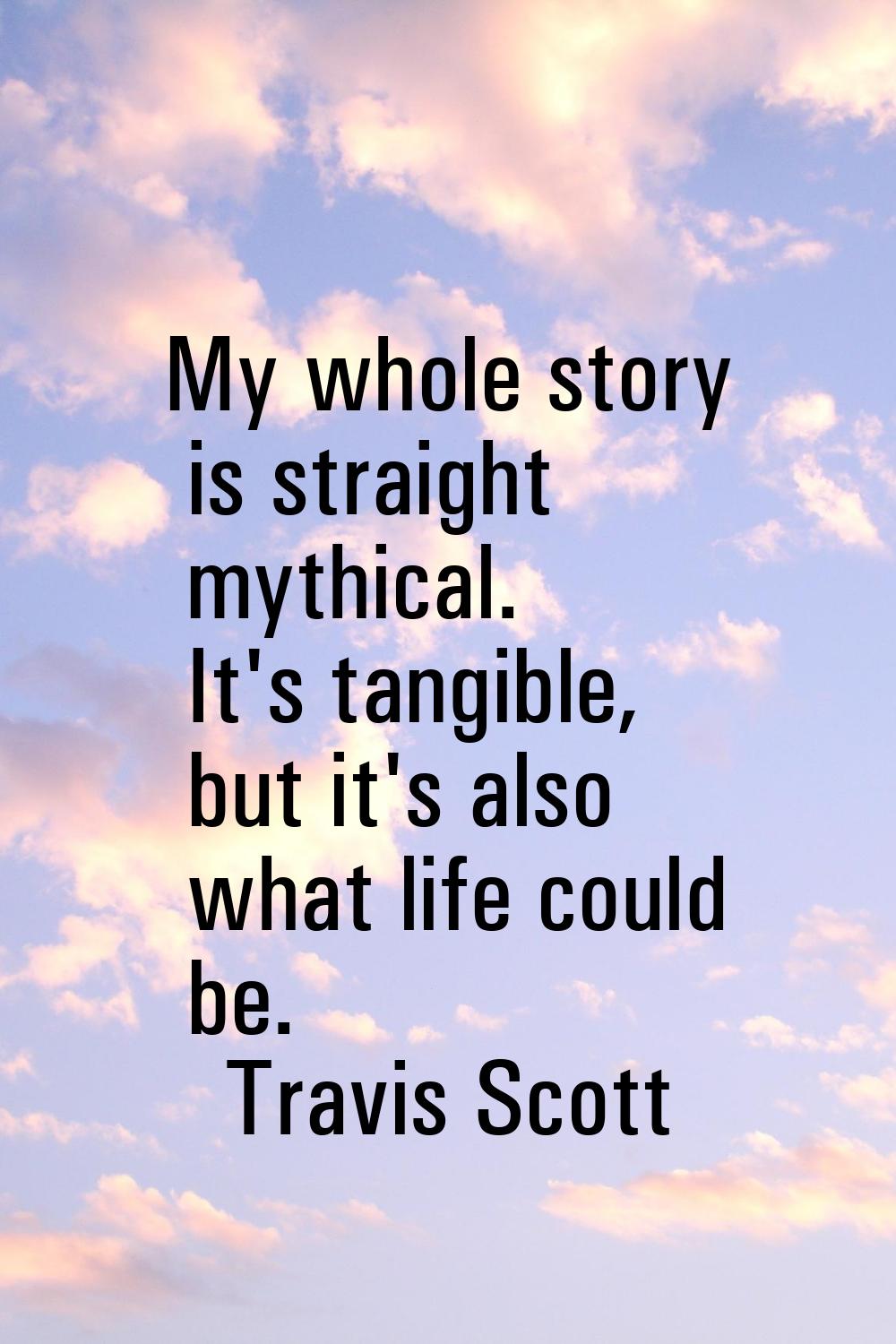 My whole story is straight mythical. It's tangible, but it's also what life could be.