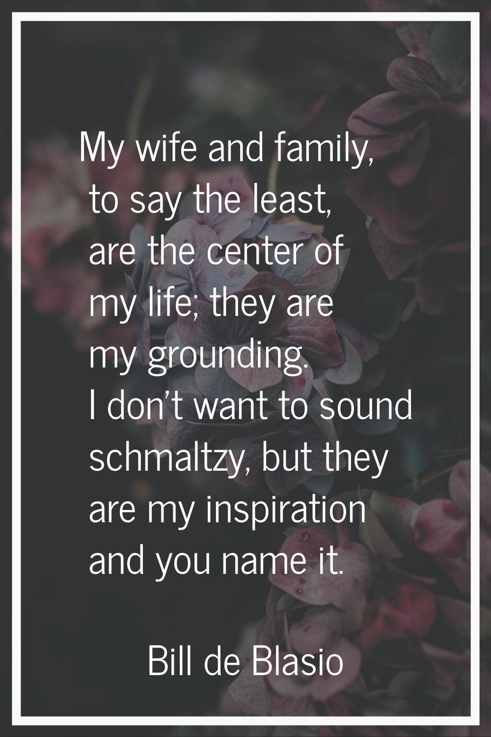My wife and family, to say the least, are the center of my life; they are my grounding. I don't wan
