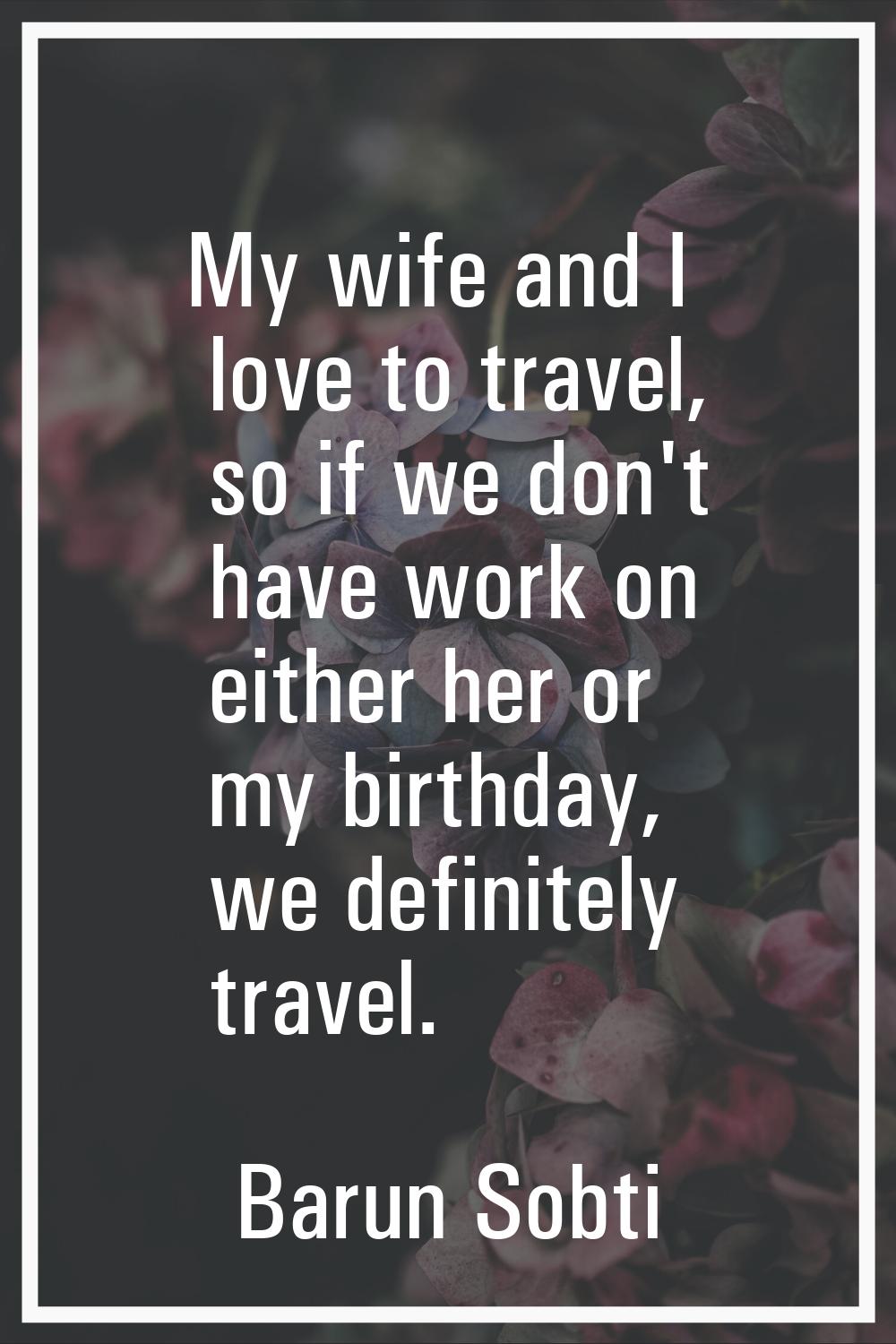 My wife and I love to travel, so if we don't have work on either her or my birthday, we definitely 