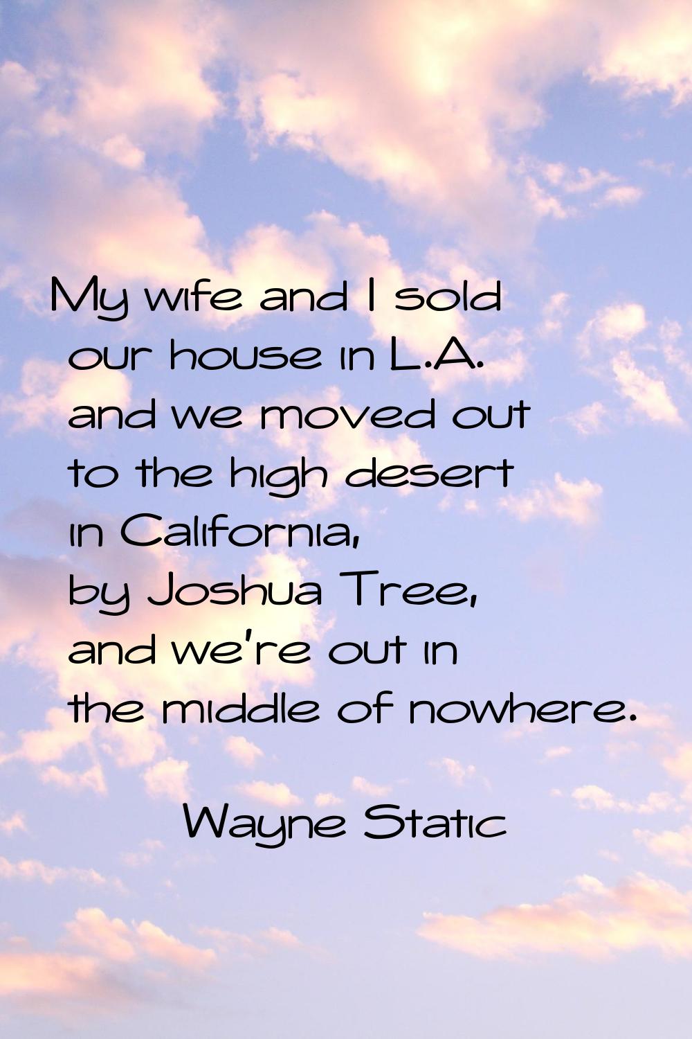 My wife and I sold our house in L.A. and we moved out to the high desert in California, by Joshua T