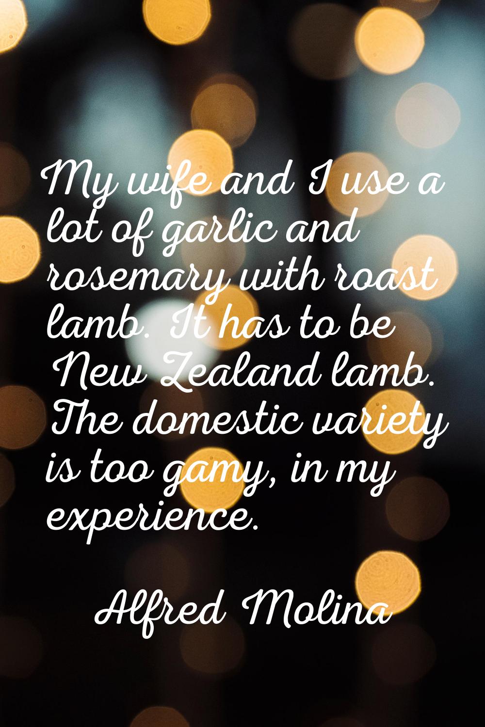 My wife and I use a lot of garlic and rosemary with roast lamb. It has to be New Zealand lamb. The 