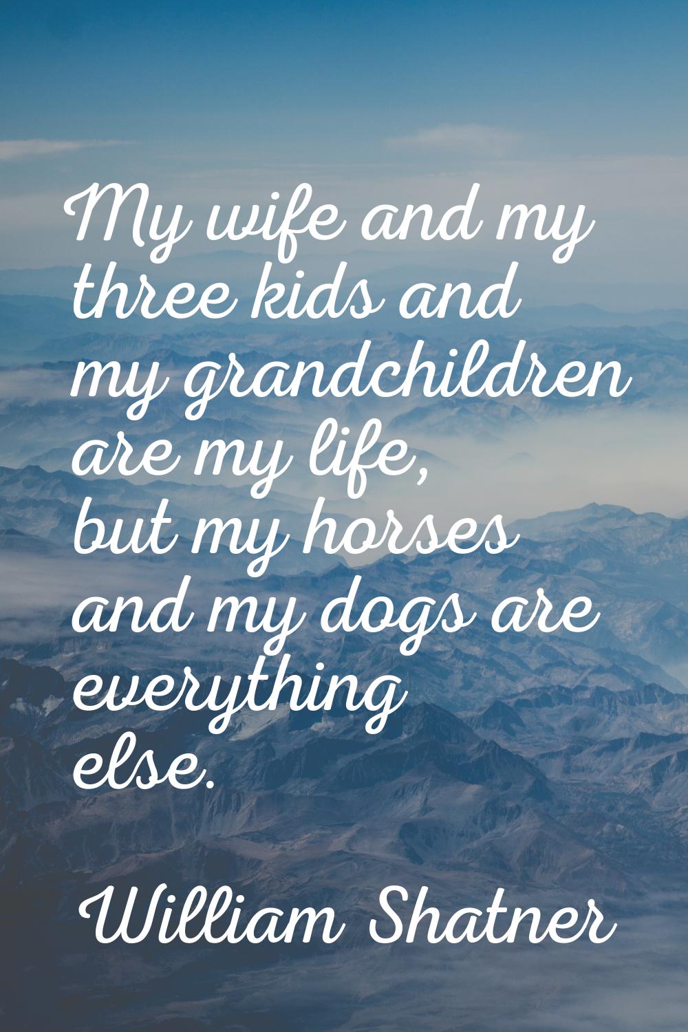 My wife and my three kids and my grandchildren are my life, but my horses and my dogs are everythin