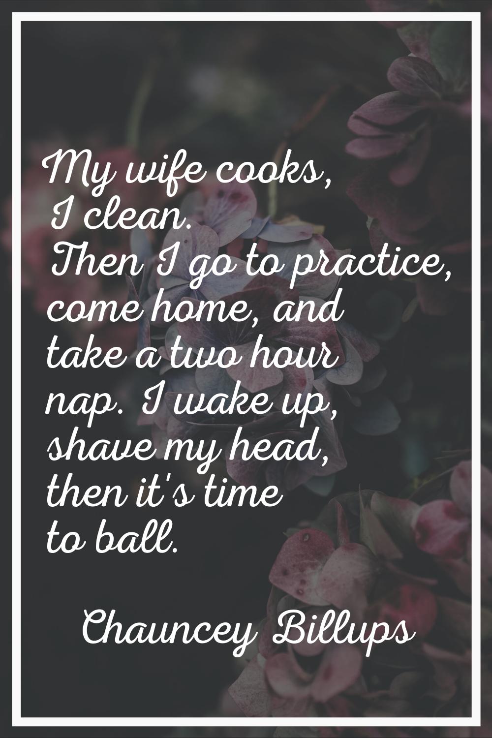 My wife cooks, I clean. Then I go to practice, come home, and take a two hour nap. I wake up, shave
