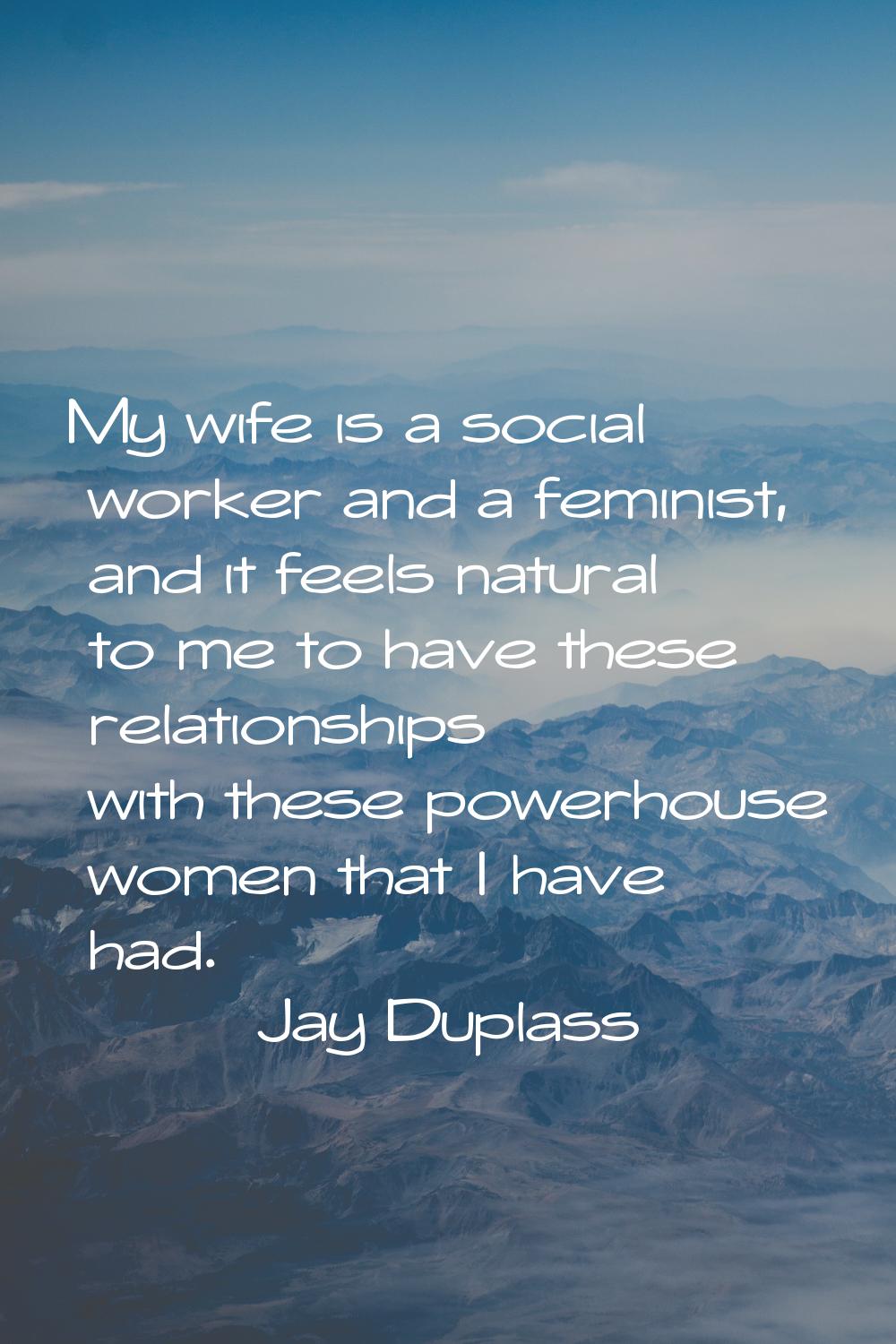 My wife is a social worker and a feminist, and it feels natural to me to have these relationships w