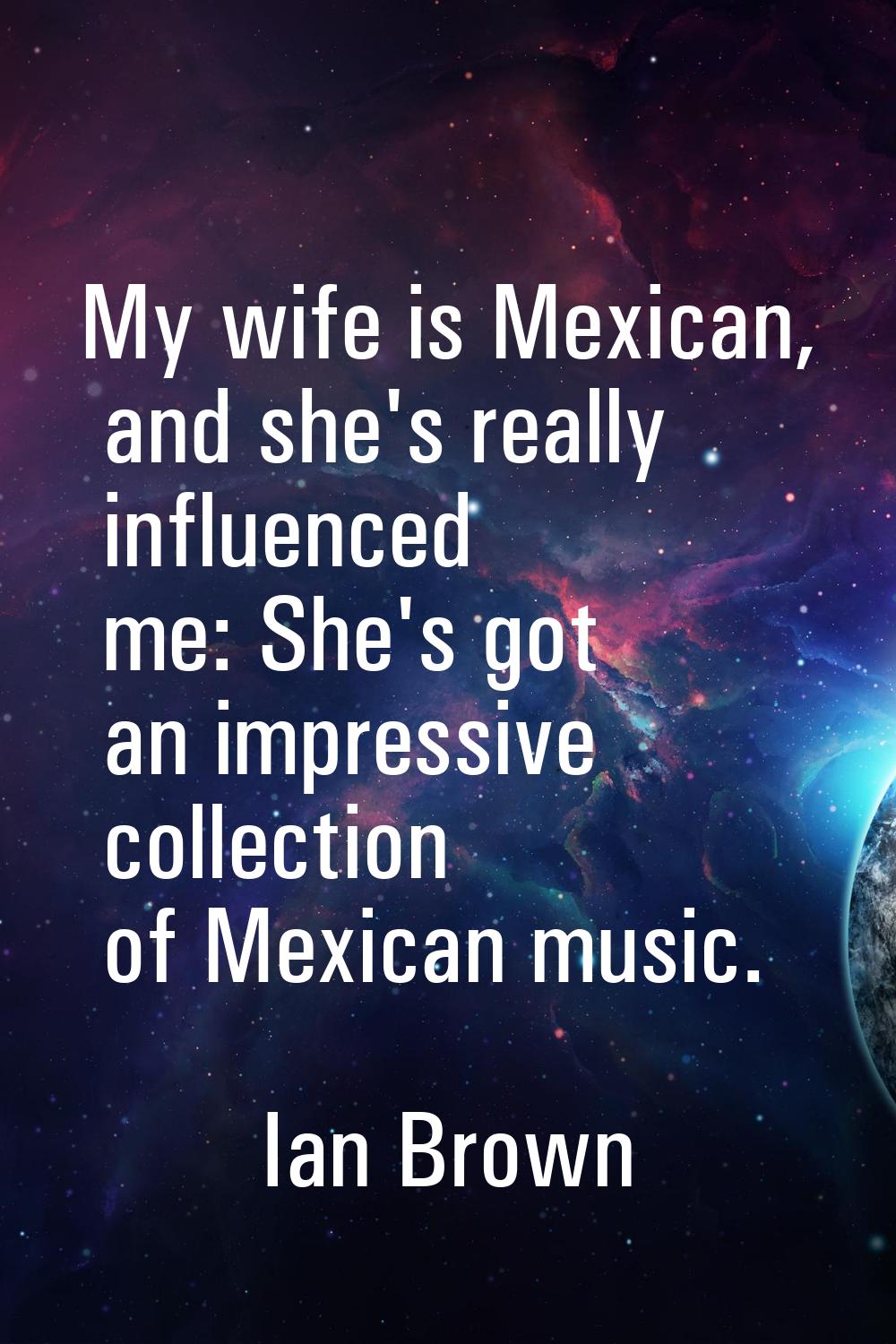 My wife is Mexican, and she's really influenced me: She's got an impressive collection of Mexican m