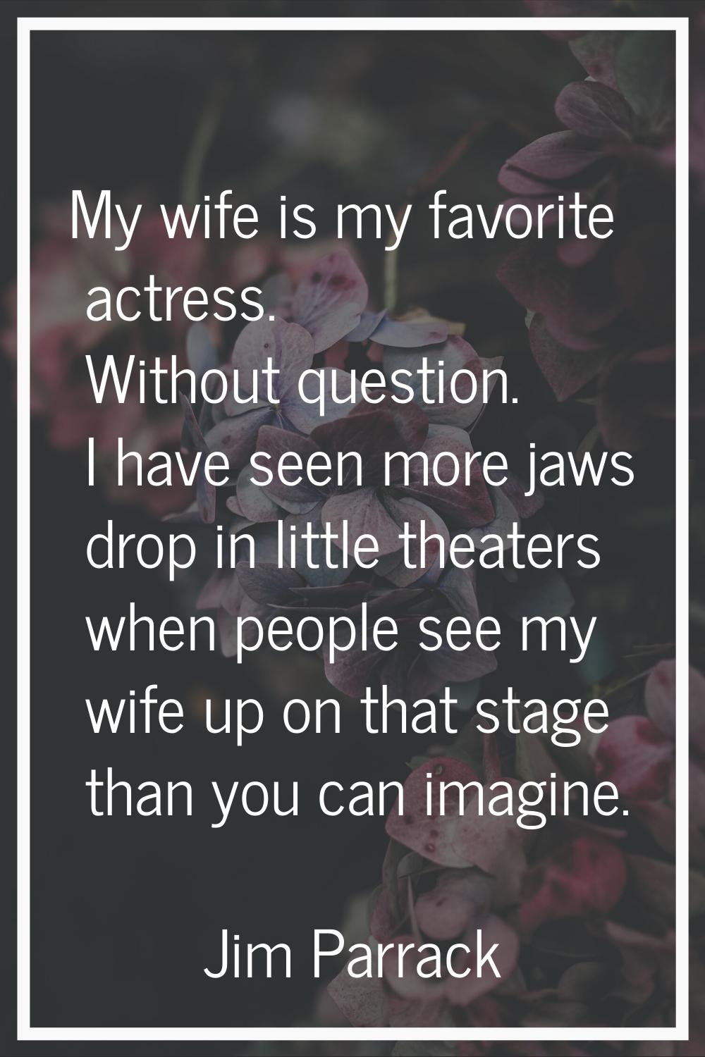 My wife is my favorite actress. Without question. I have seen more jaws drop in little theaters whe