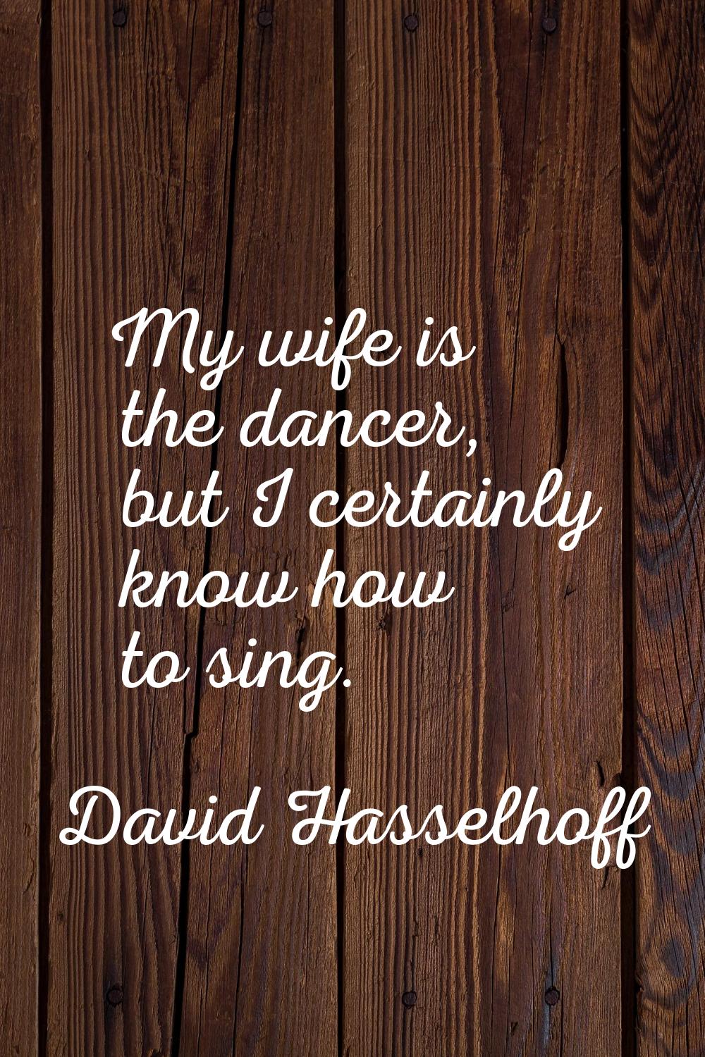 My wife is the dancer, but I certainly know how to sing.