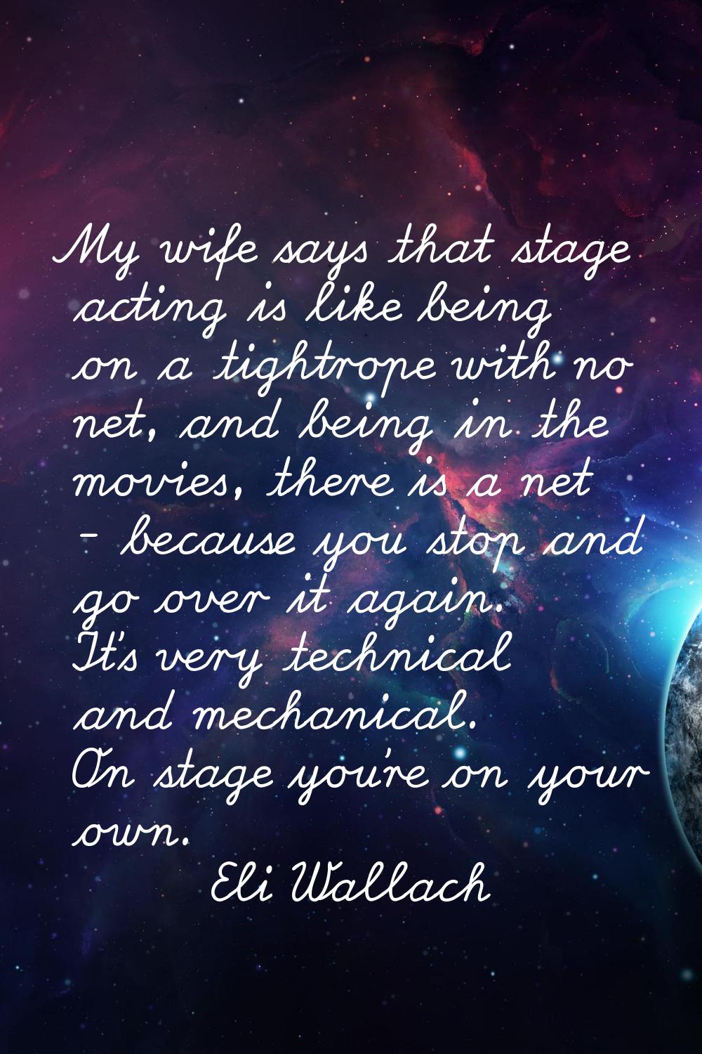 My wife says that stage acting is like being on a tightrope with no net, and being in the movies, t
