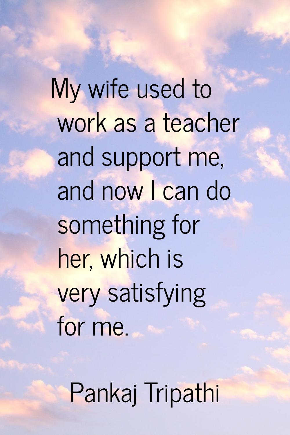 My wife used to work as a teacher and support me, and now I can do something for her, which is very