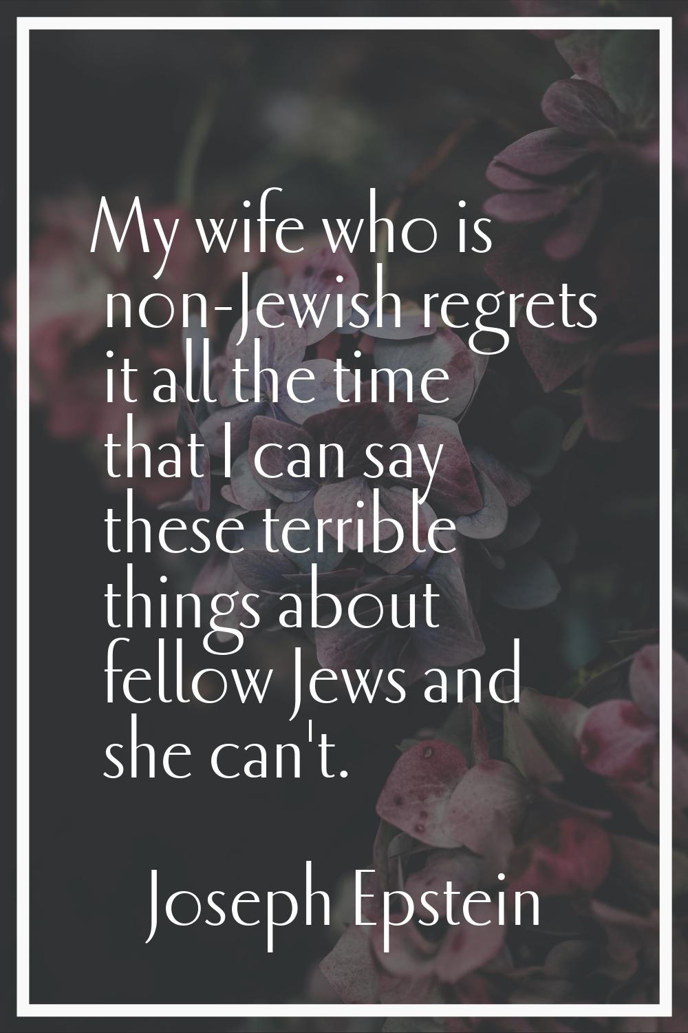 My wife who is non-Jewish regrets it all the time that I can say these terrible things about fellow