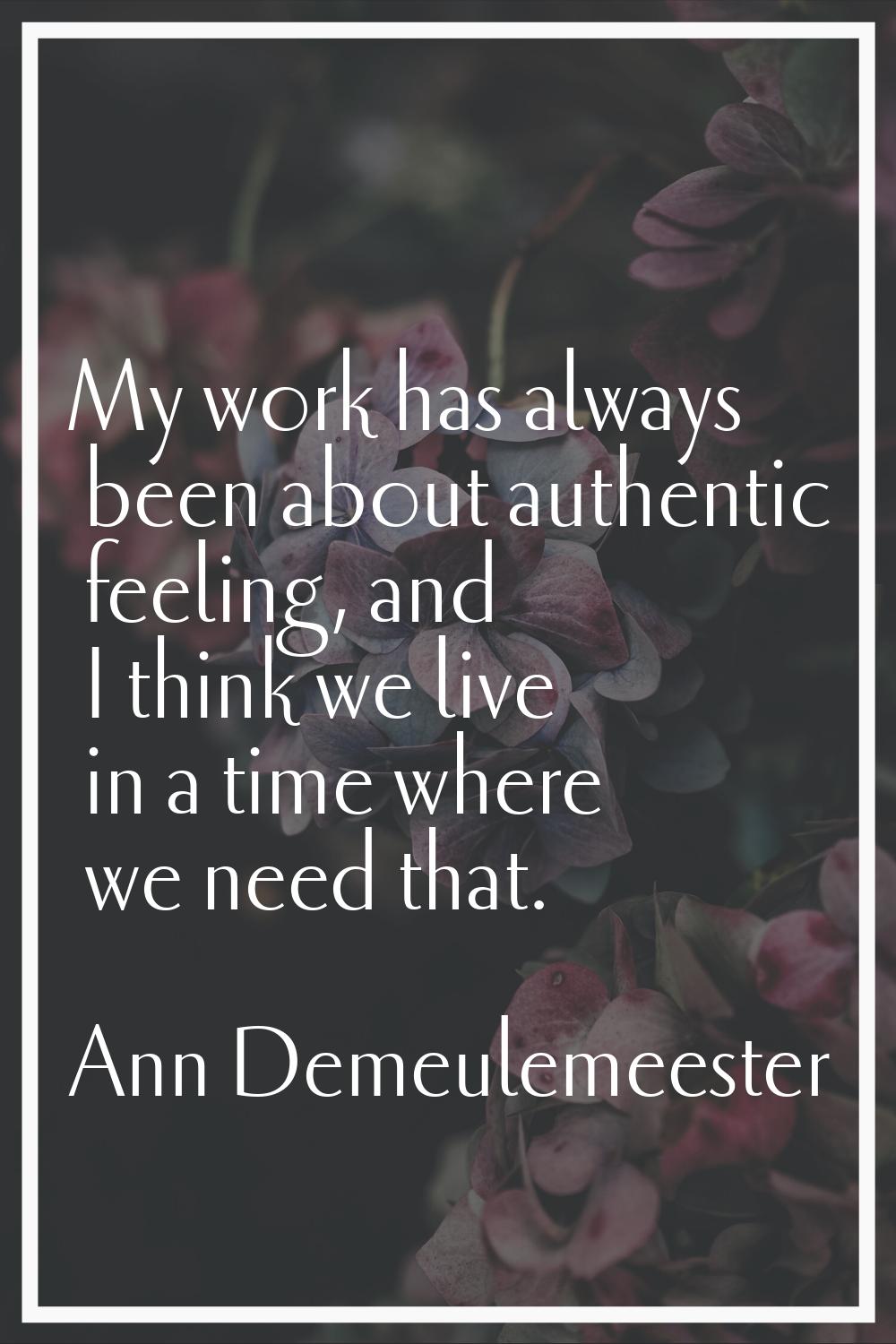 My work has always been about authentic feeling, and I think we live in a time where we need that.