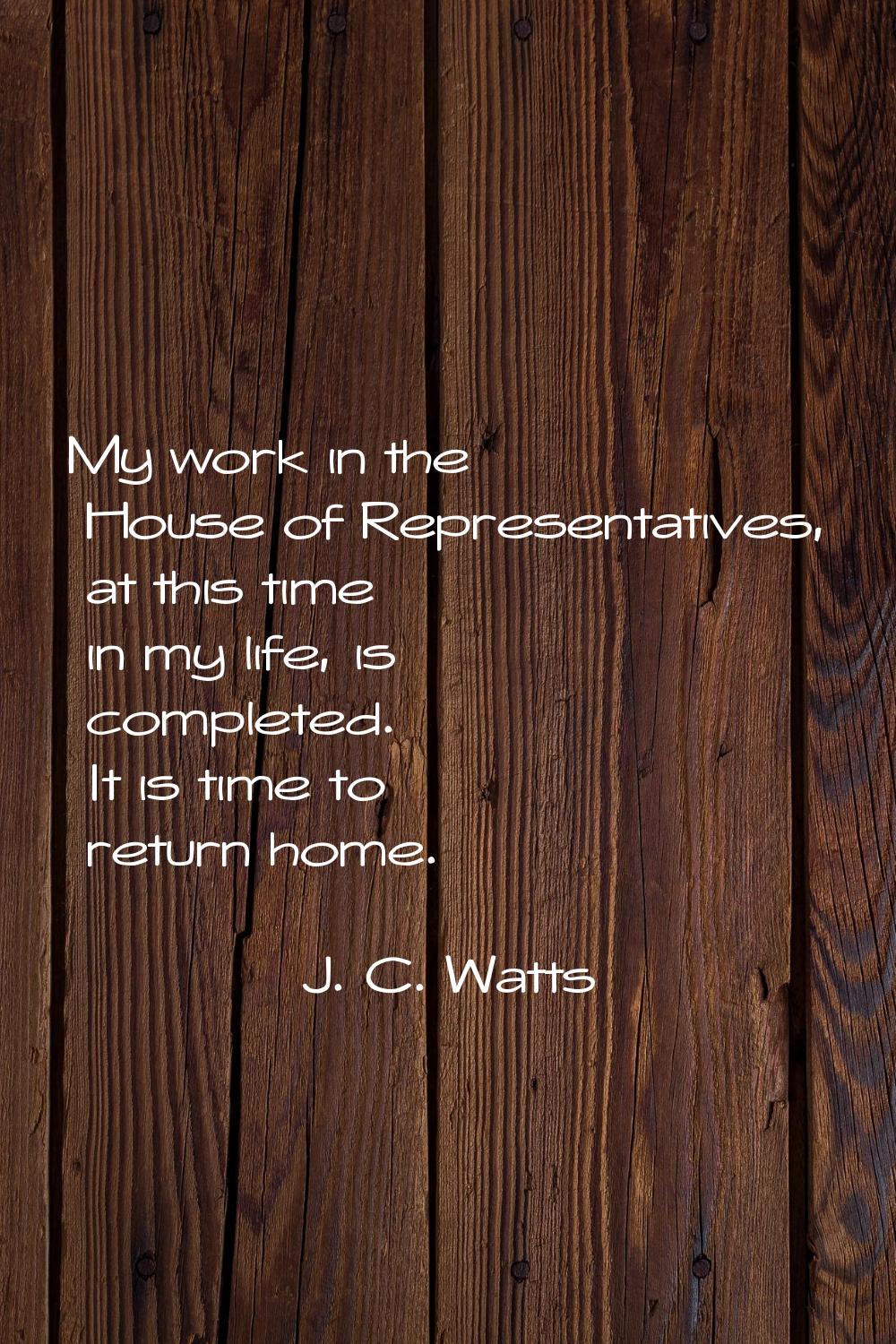 My work in the House of Representatives, at this time in my life, is completed. It is time to retur