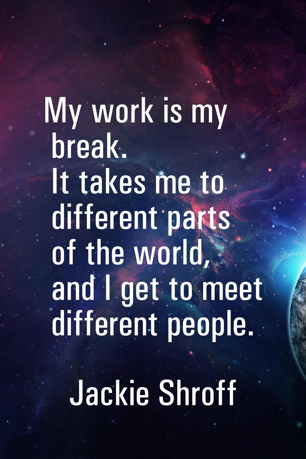 My work is my break. It takes me to different parts of the world, and I get to meet different peopl