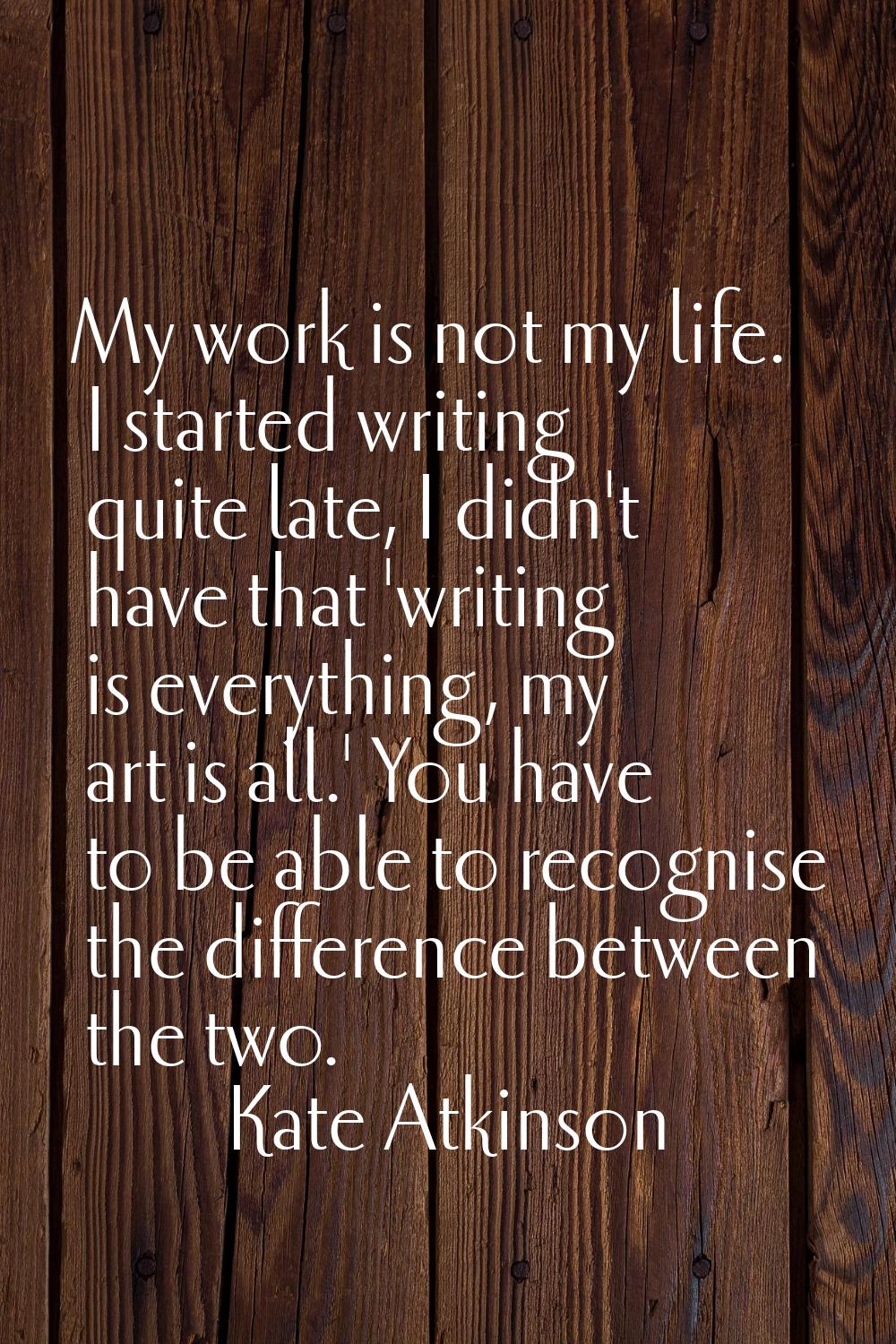 My work is not my life. I started writing quite late, I didn't have that 'writing is everything, my