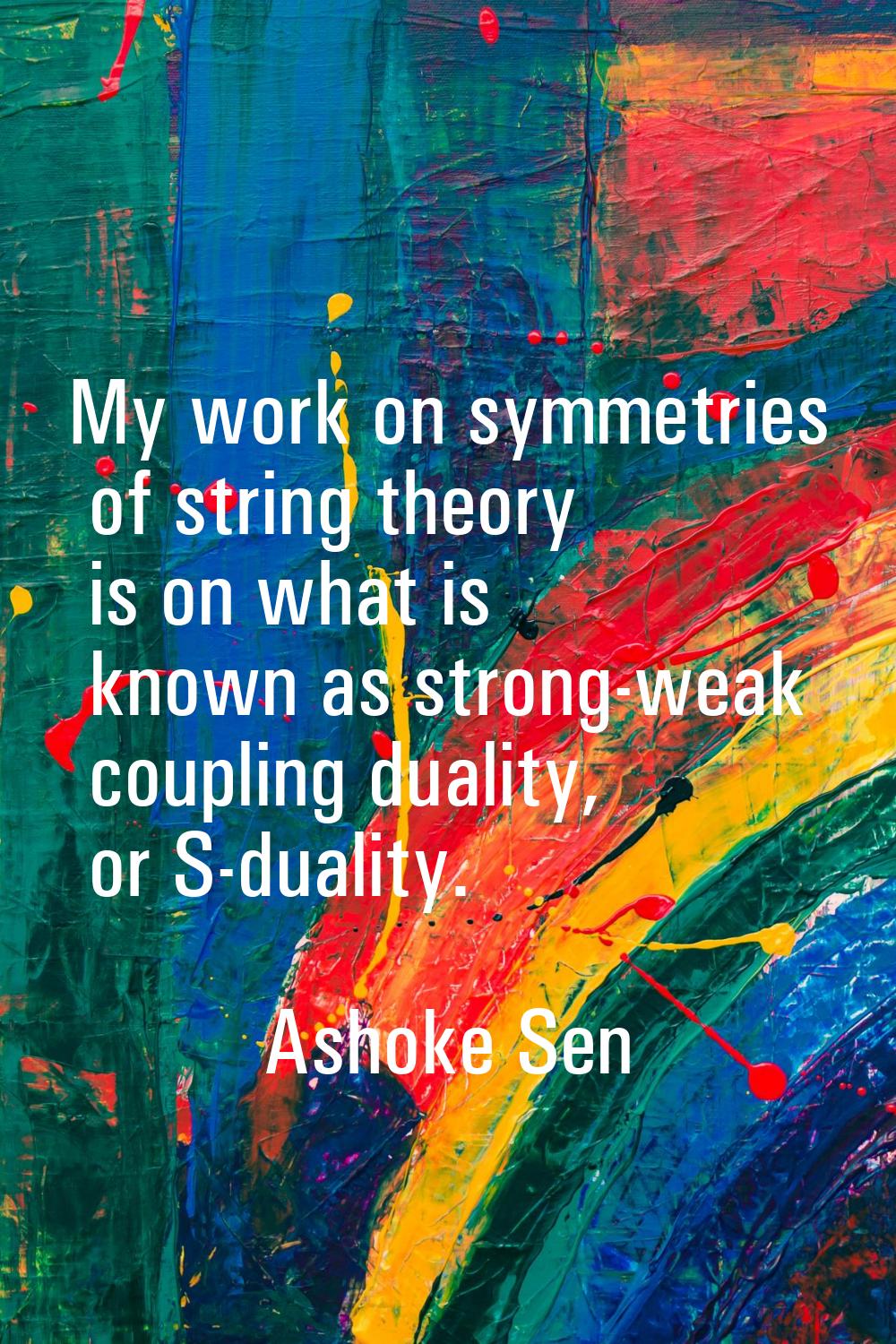 My work on symmetries of string theory is on what is known as strong-weak coupling duality, or S-du