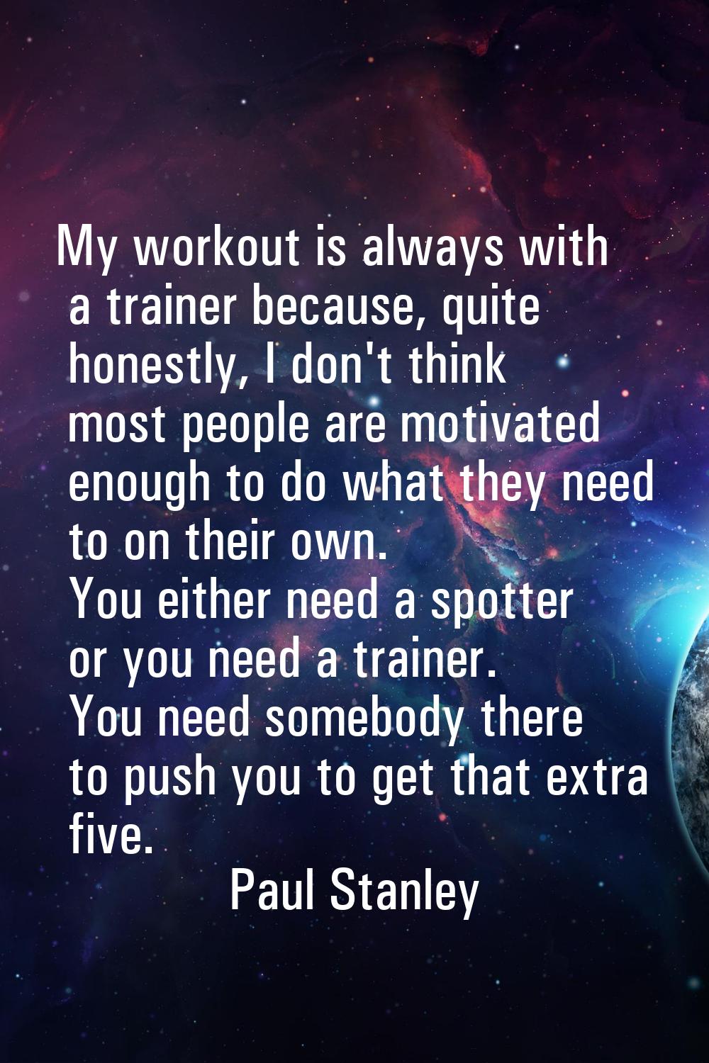 My workout is always with a trainer because, quite honestly, I don't think most people are motivate