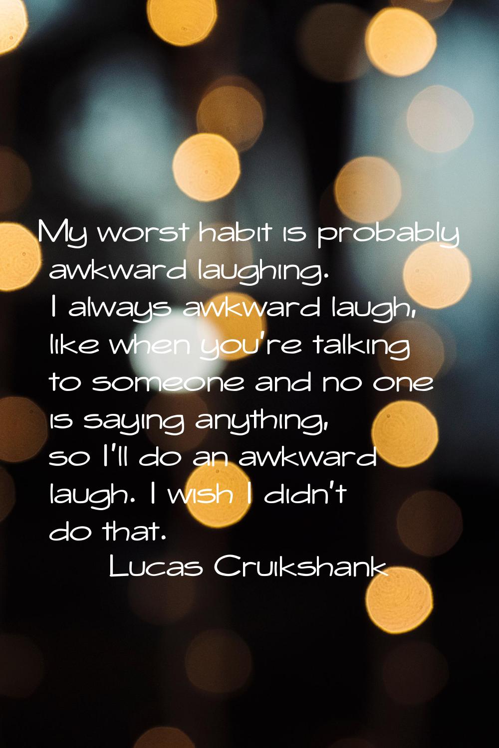 My worst habit is probably awkward laughing. I always awkward laugh, like when you're talking to so
