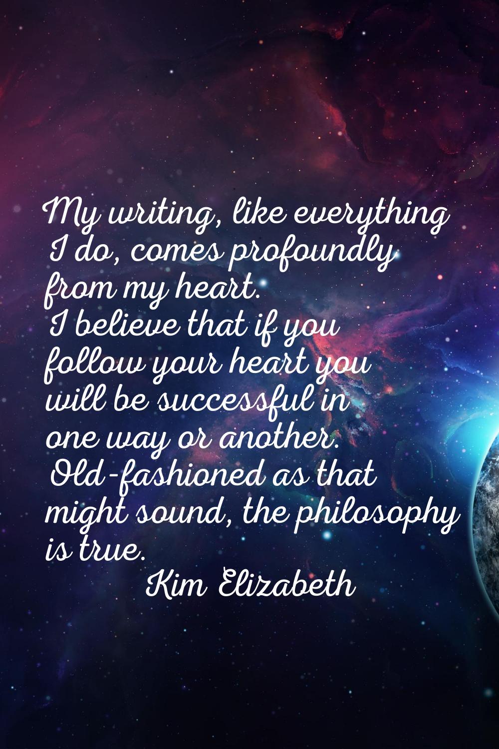 My writing, like everything I do, comes profoundly from my heart. I believe that if you follow your