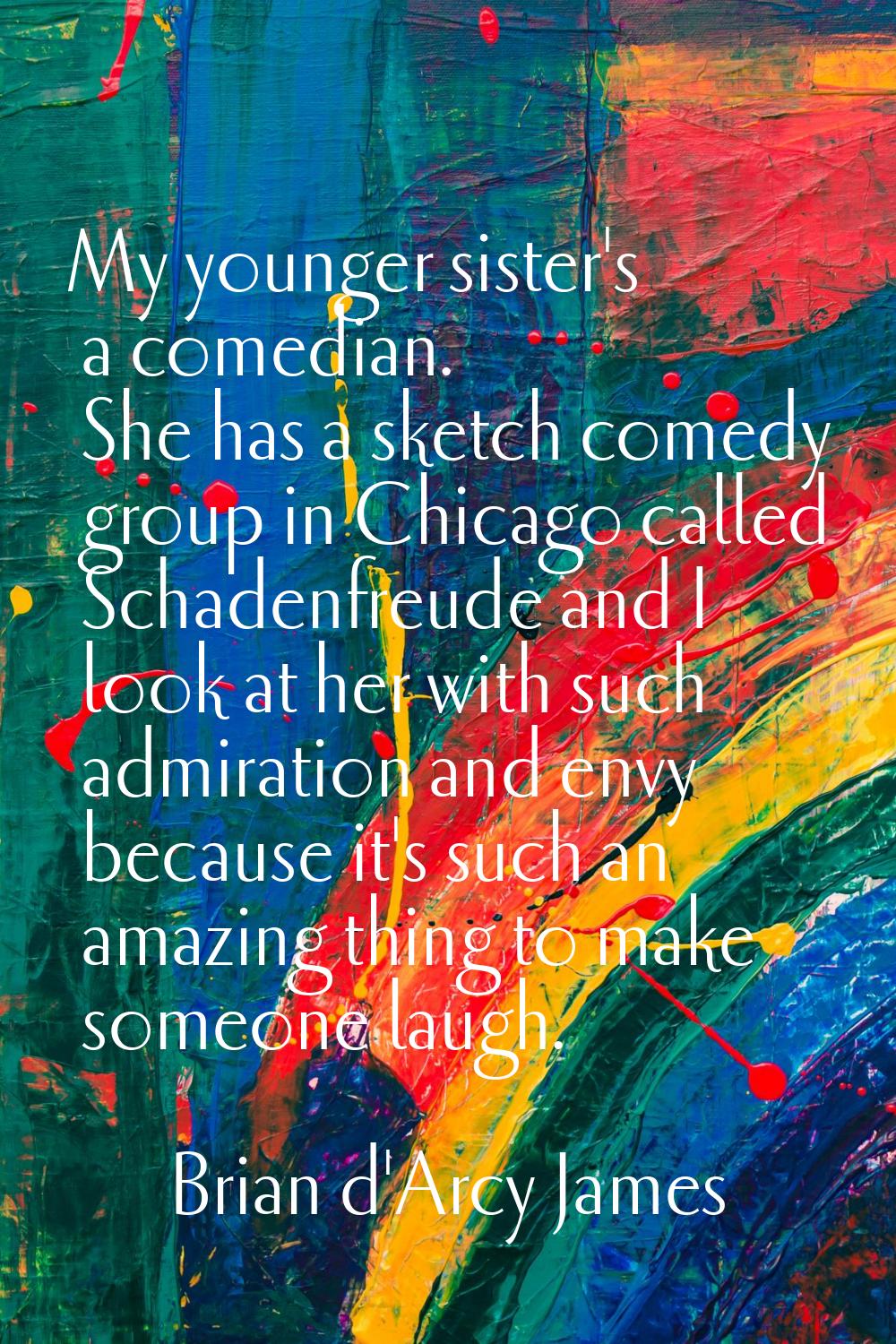 My younger sister's a comedian. She has a sketch comedy group in Chicago called Schadenfreude and I