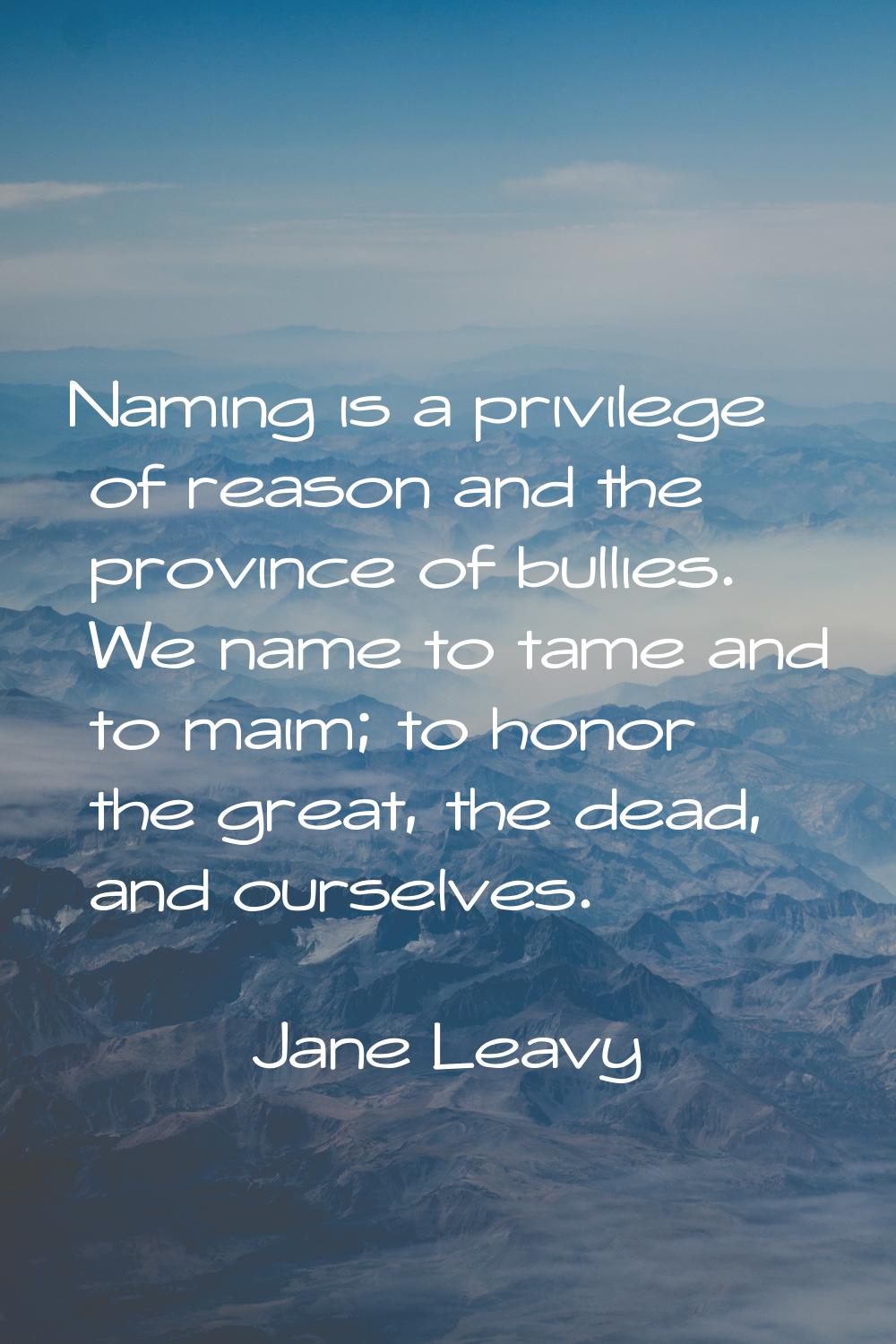 Naming is a privilege of reason and the province of bullies. We name to tame and to maim; to honor 