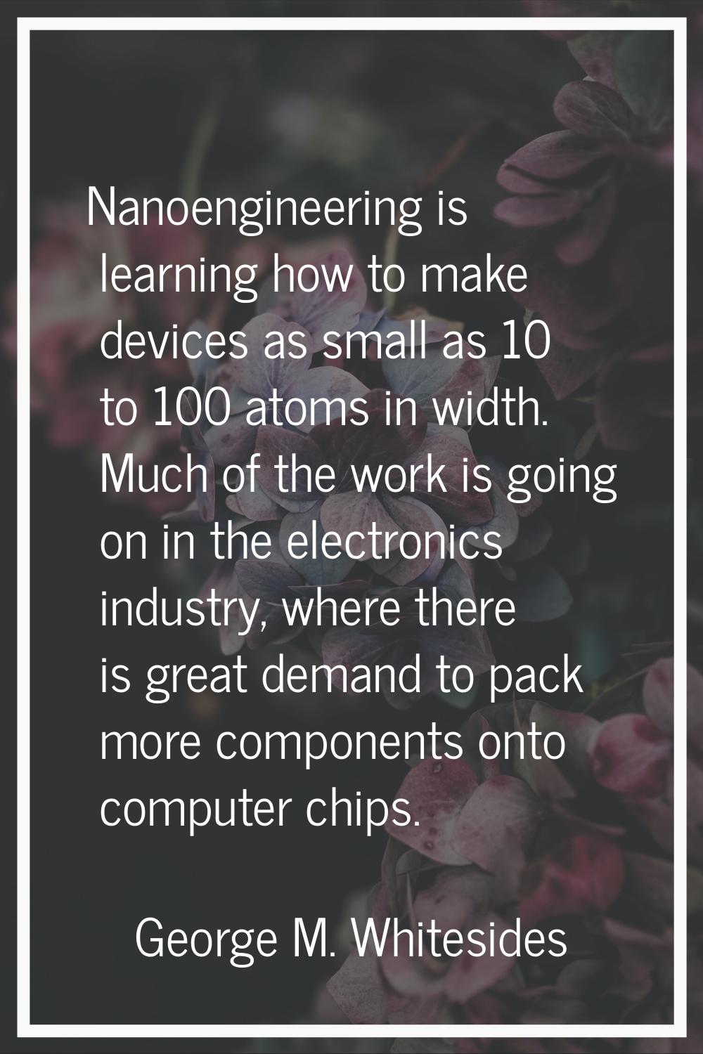 Nanoengineering is learning how to make devices as small as 10 to 100 atoms in width. Much of the w