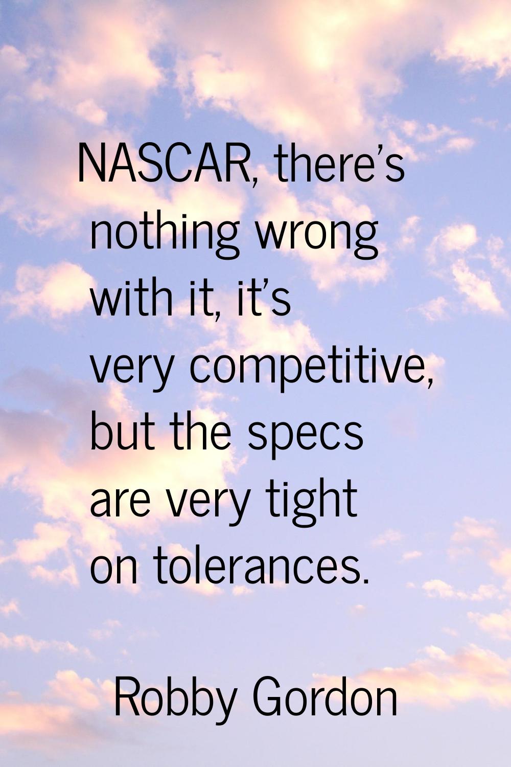 NASCAR, there's nothing wrong with it, it's very competitive, but the specs are very tight on toler