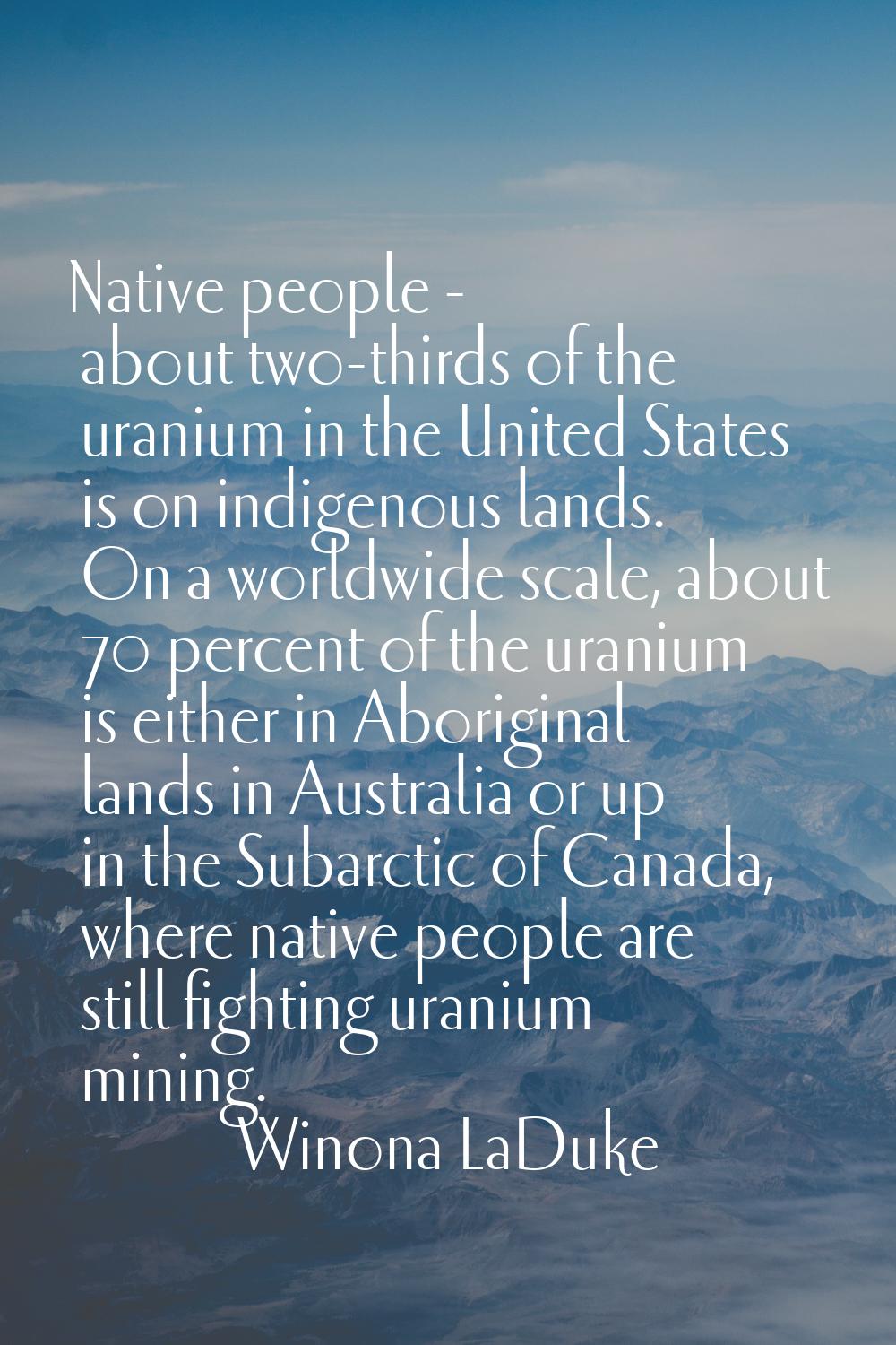 Native people - about two-thirds of the uranium in the United States is on indigenous lands. On a w