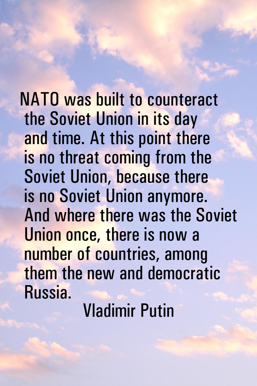 NATO was built to counteract the Soviet Union in its day and time. At this point there is no threat