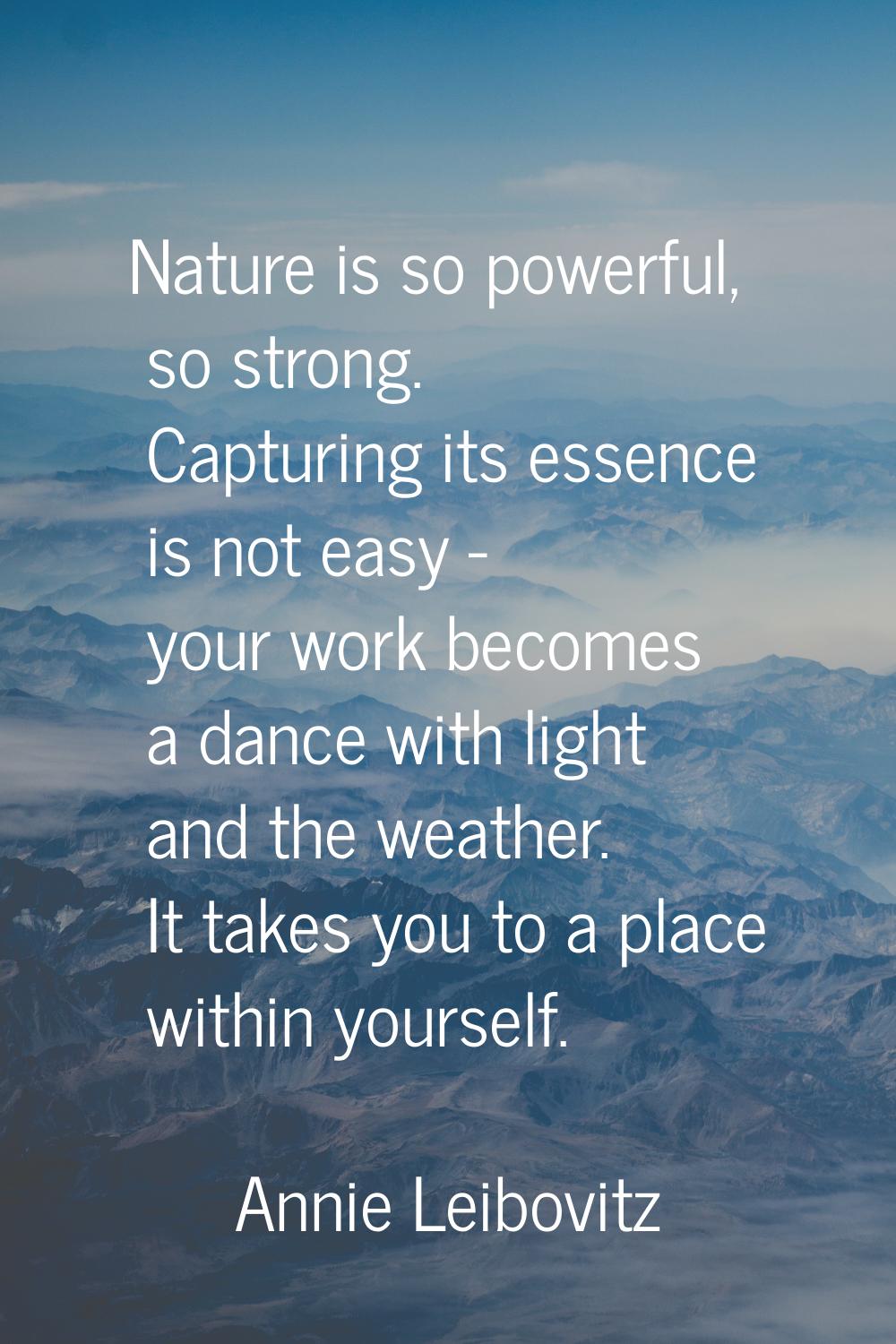 Nature is so powerful, so strong. Capturing its essence is not easy - your work becomes a dance wit