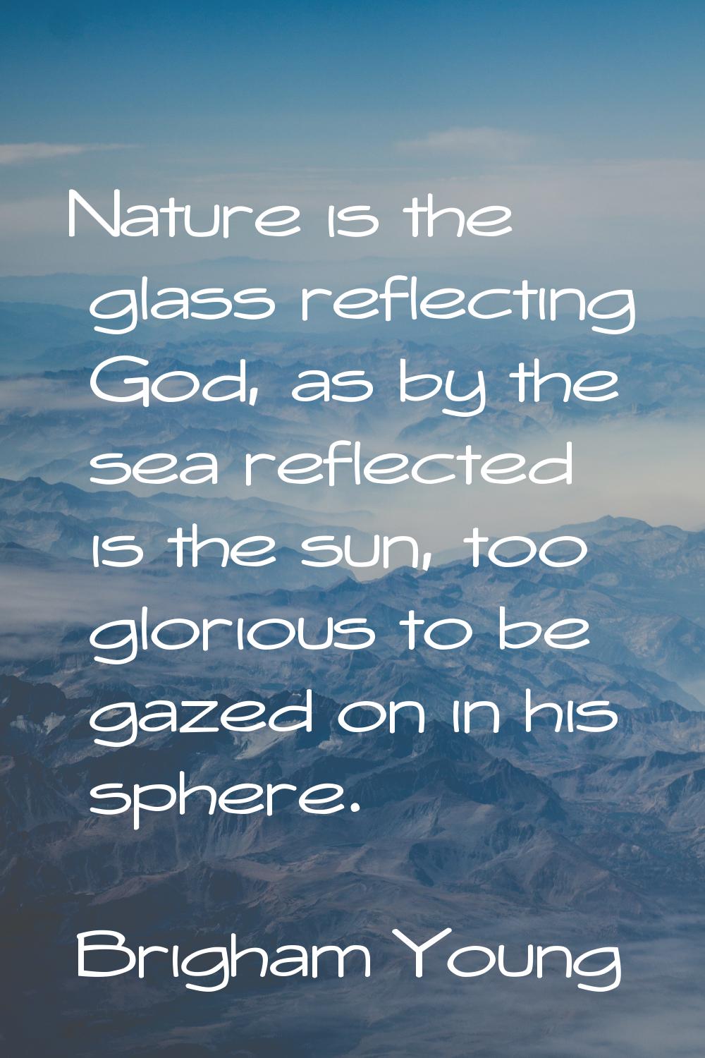 Nature is the glass reflecting God, as by the sea reflected is the sun, too glorious to be gazed on