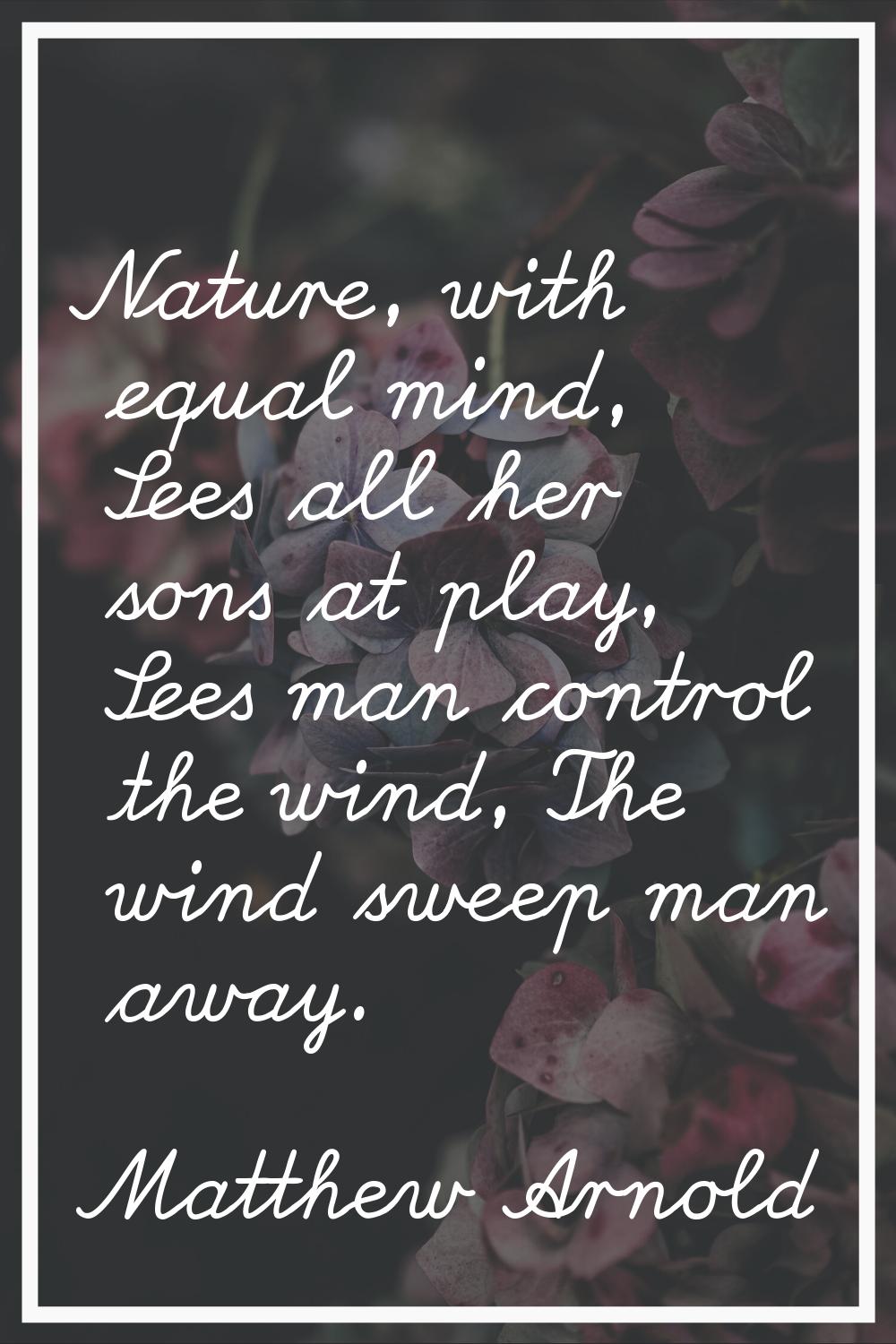 Nature, with equal mind, Sees all her sons at play, Sees man control the wind, The wind sweep man a