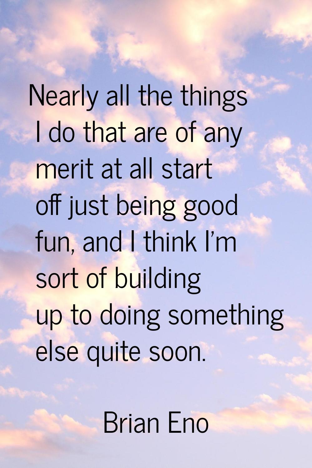 Nearly all the things I do that are of any merit at all start off just being good fun, and I think 