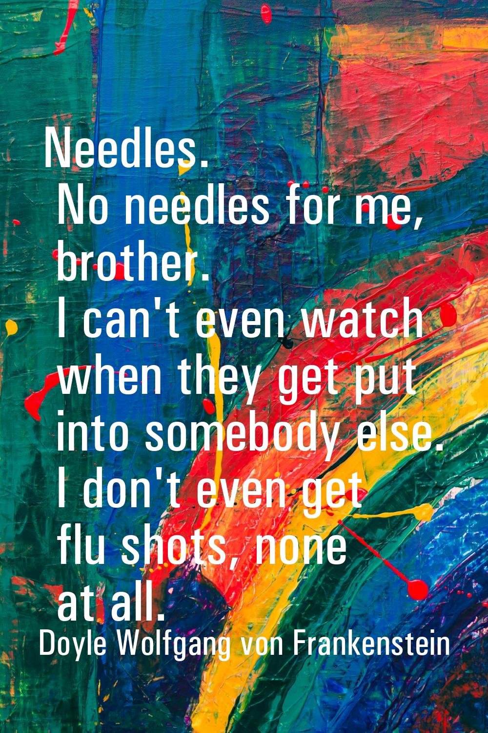 Needles. No needles for me, brother. I can't even watch when they get put into somebody else. I don