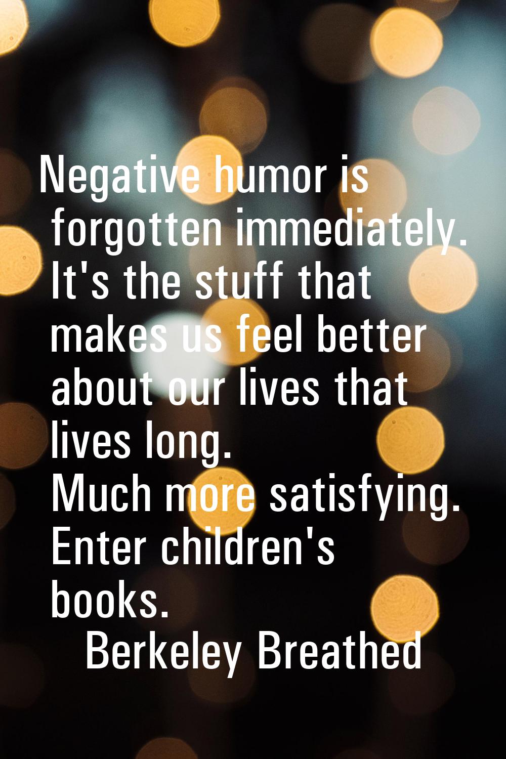 Negative humor is forgotten immediately. It's the stuff that makes us feel better about our lives t