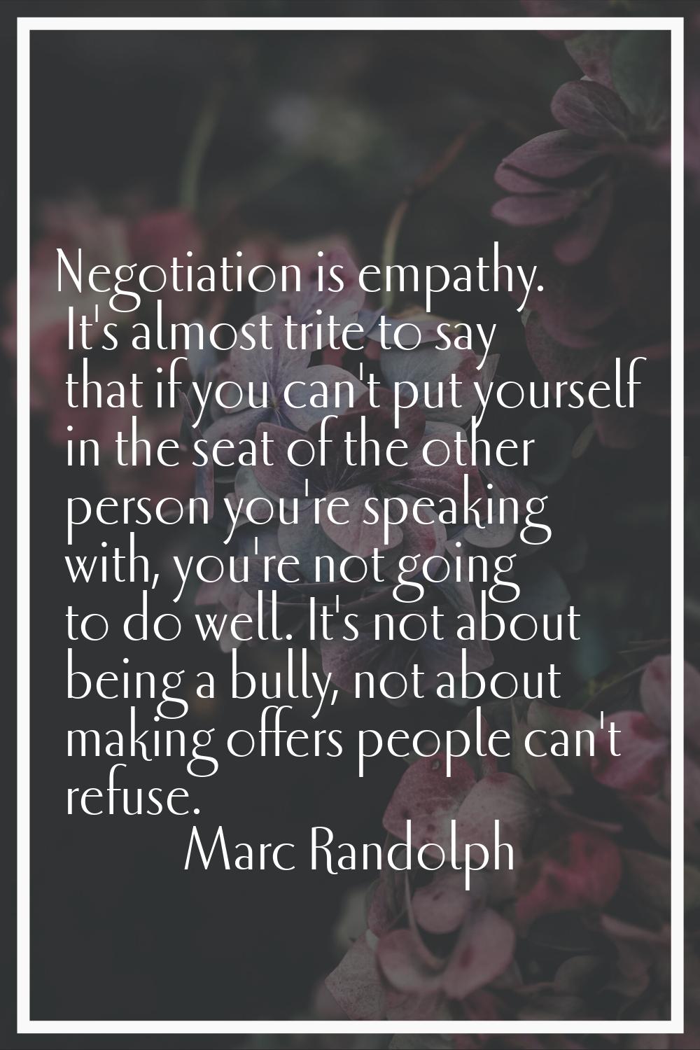 Negotiation is empathy. It's almost trite to say that if you can't put yourself in the seat of the 