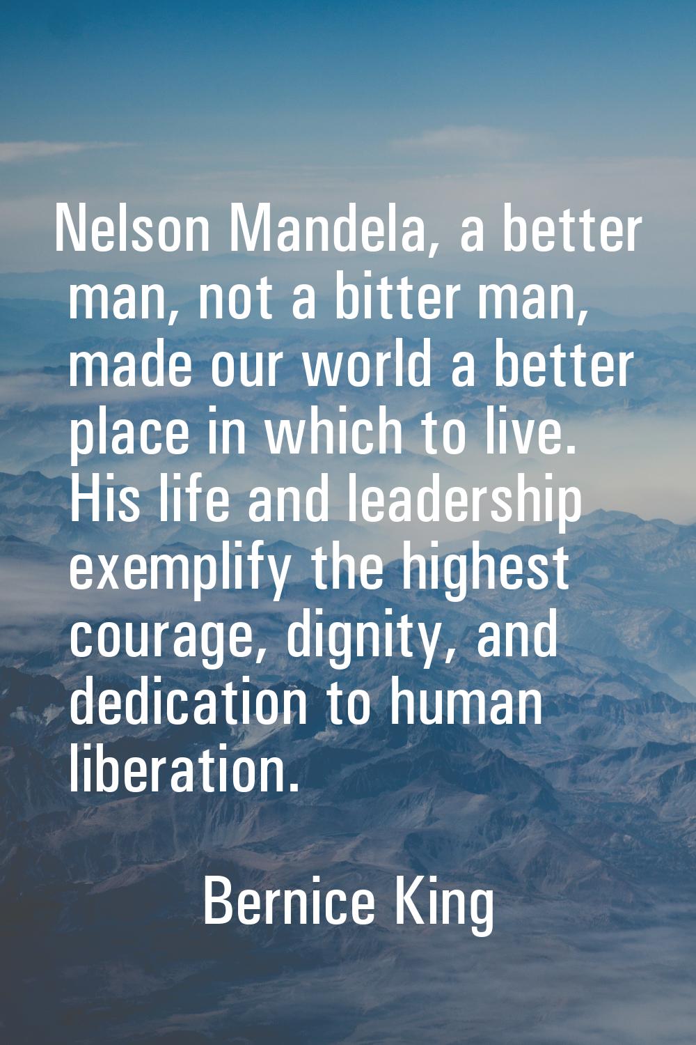 Nelson Mandela, a better man, not a bitter man, made our world a better place in which to live. His