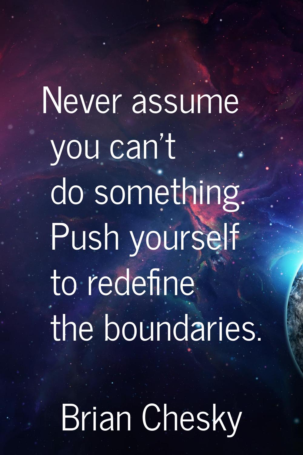 Never assume you can't do something. Push yourself to redefine the boundaries.