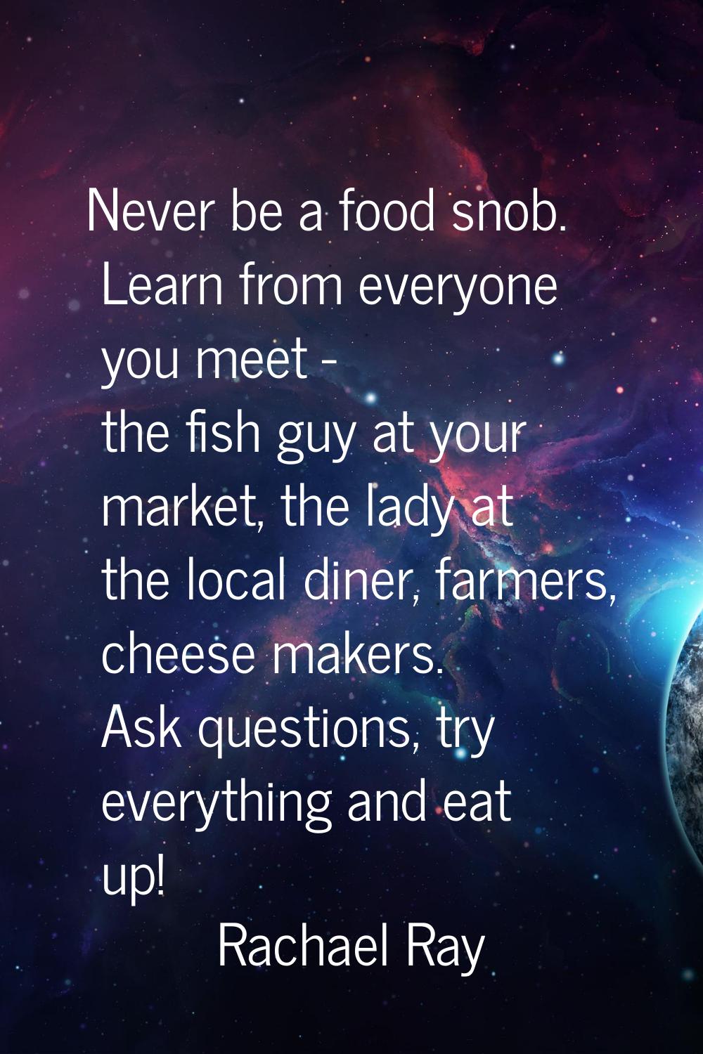 Never be a food snob. Learn from everyone you meet - the fish guy at your market, the lady at the l