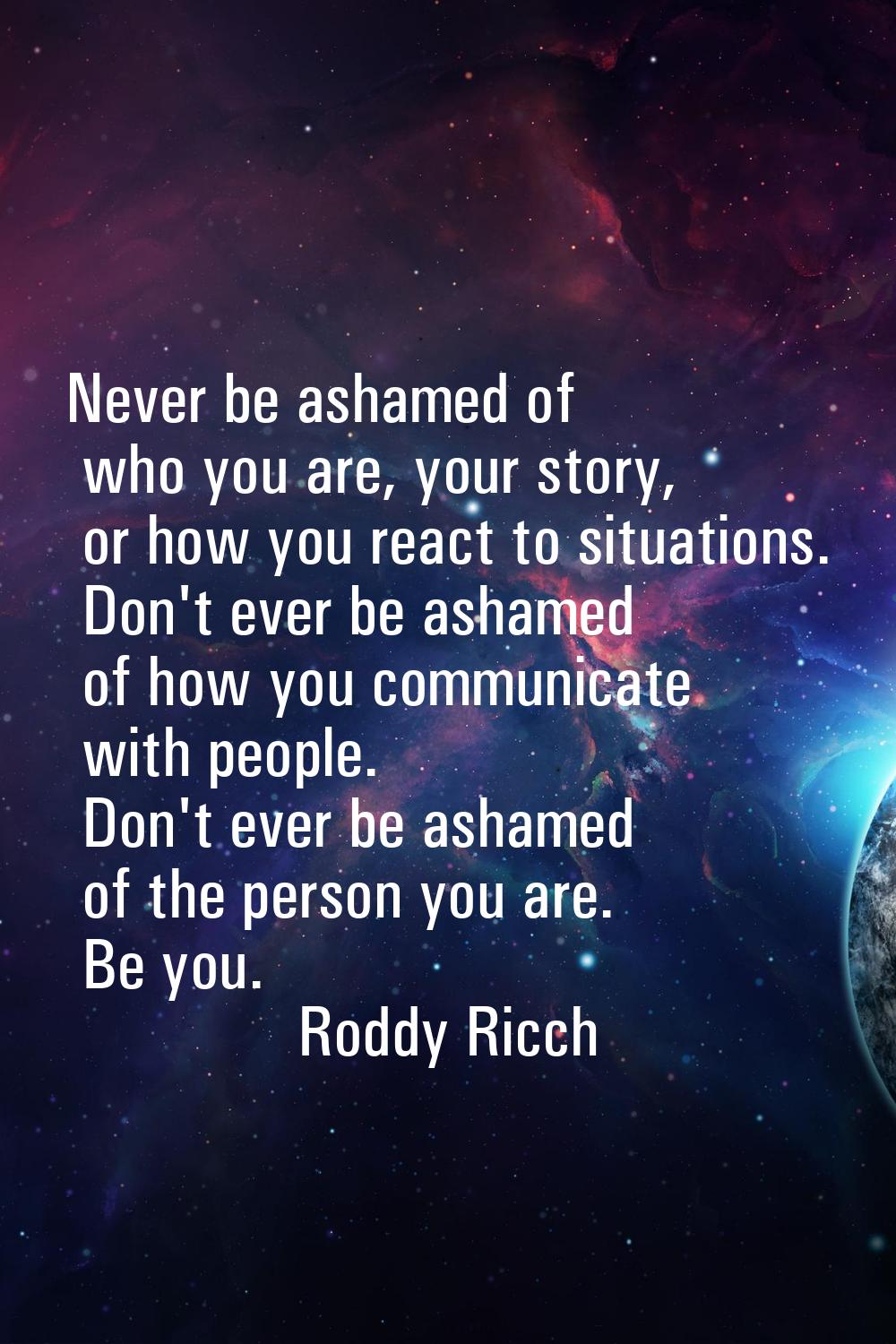 Never be ashamed of who you are, your story, or how you react to situations. Don't ever be ashamed 