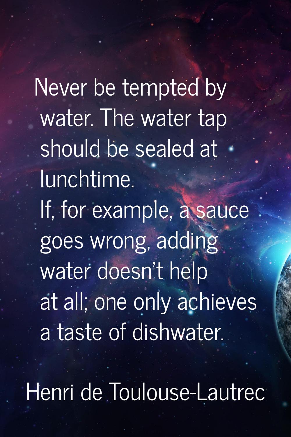 Never be tempted by water. The water tap should be sealed at lunchtime. If, for example, a sauce go