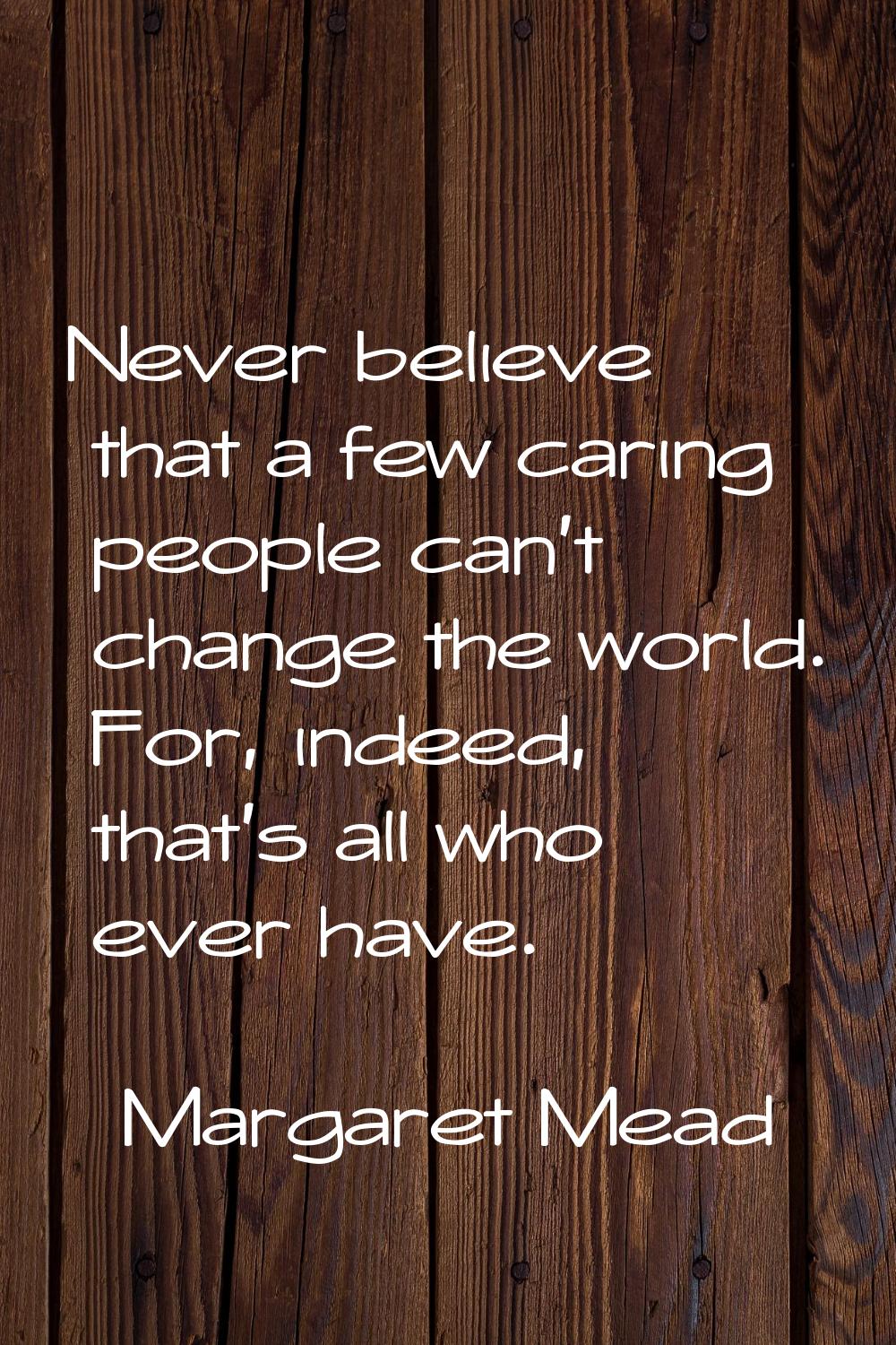Never believe that a few caring people can't change the world. For, indeed, that's all who ever hav