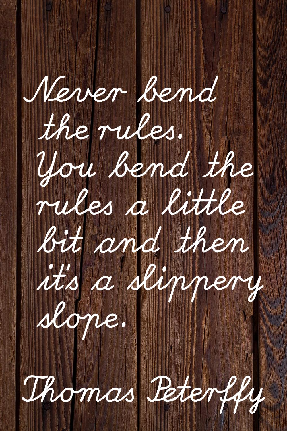 Never bend the rules. You bend the rules a little bit and then it's a slippery slope.